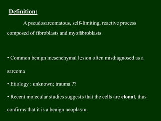 Definition:
A pseudosarcomatous, self-limiting, reactive process
composed of fibroblasts and myofibroblasts
• Common benign mesenchymal lesion often misdiagnosed as a
sarcoma
• Etiology : unknown; trauma ??
• Recent molecular studies suggests that the cells are clonal, thus
confirms that it is a benign neoplasm.
 