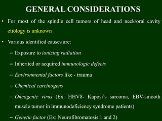GENERAL CONSIDERATIONS
• For most of the spindle cell tumors of head and neck/oral cavity
etiology is unknown
• Various identified causes are:
– Exposure to ionizing radiation
– Inherited or acquired immunologic defects
– Environmental factors like - trauma
– Chemical carcinogens
– Oncogenic virus (Ex: HHV8- Kaposi’s sarcoma, EBV-smooth
muscle tumor in immunodeficiency syndrome patients)
– Genetic factor (Ex: Neurofibromatosis 1 and 2)
 