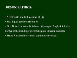 DEMOGRAPHICS:
• Age: Fourth and fifth decades of life
• Sex: Equal gender distribution
• Site: Buccal mucosa, labial mucosa, tongue, Angle & inferior
border of the mandible, zygomatic arch, anterior mandible
• Trunk & extremities – most commonly involved.
 