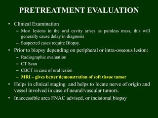 PRETREATMENT EVALUATION
• Clinical Examination
– Most lesions in the oral cavity arises as painless mass, this will
generally cause delay in diagnosis
– Suspected cases require Biopsy.
• Prior to biopsy depending on peripheral or intra-osseous lesion:
– Radiographic evaluation
– CT Scan
– CBCT in case of oral lesion
– MRI – gives better demonstration of soft tissue tumor
• Helps in clinical staging and helps to locate nerve of origin and
vessel involved in case of neural/vascular tumors.
• Inaccessible area FNAC advised, or incisional biopsy
 
