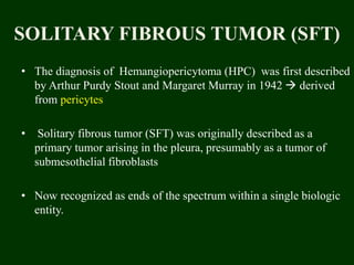 SOLITARY FIBROUS TUMOR (SFT)
• The diagnosis of Hemangiopericytoma (HPC) was first described
by Arthur Purdy Stout and Margaret Murray in 1942  derived
from pericytes
• Solitary fibrous tumor (SFT) was originally described as a
primary tumor arising in the pleura, presumably as a tumor of
submesothelial fibroblasts
• Now recognized as ends of the spectrum within a single biologic
entity.
 