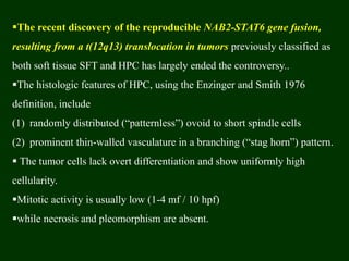 The recent discovery of the reproducible NAB2-STAT6 gene fusion,
resulting from a t(12q13) translocation in tumors previously classified as
both soft tissue SFT and HPC has largely ended the controversy..
The histologic features of HPC, using the Enzinger and Smith 1976
definition, include
(1) randomly distributed (“patternless”) ovoid to short spindle cells
(2) prominent thin-walled vasculature in a branching (“stag horn”) pattern.
 The tumor cells lack overt differentiation and show uniformly high
cellularity.
Mitotic activity is usually low (1-4 mf / 10 hpf)
while necrosis and pleomorphism are absent.
 