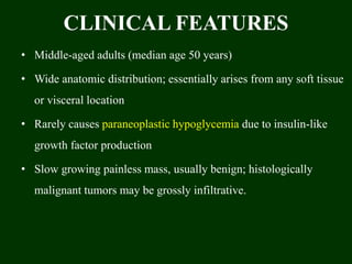 CLINICAL FEATURES
• Middle-aged adults (median age 50 years)
• Wide anatomic distribution; essentially arises from any soft tissue
or visceral location
• Rarely causes paraneoplastic hypoglycemia due to insulin-like
growth factor production
• Slow growing painless mass, usually benign; histologically
malignant tumors may be grossly infiltrative.
 