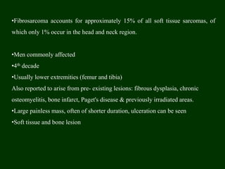 •Fibrosarcoma accounts for approximately 15% of all soft tissue sarcomas, of
which only 1% occur in the head and neck region.
•Men commonly affected
•4th decade
•Usually lower extremities (femur and tibia)
Also reported to arise from pre- existing lesions: fibrous dysplasia, chronic
osteomyelitis, bone infarct, Paget's disease & previously irradiated areas.
•Large painless mass, often of shorter duration, ulceration can be seen
•Soft tissue and bone lesion
 