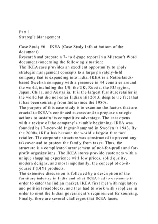 Part 1
Strategic Management
Case Study #6—IKEA (Case Study Info at bottom of the
document)
Research and prepare a 7- to 8-page report in a Microsoft Word
document concerning the following situation:
The IKEA case provides an excellent opportunity to apply
strategic management concepts to a large privately-held
company that is expanding into India. IKEA is a Netherlands-
based Swedish company with a presence in 44 countries around
the world, including the US, the UK, Russia, the EU region,
Japan, China, and Australia. It is the largest furniture retailer in
the world but did not enter India until 2013, despite the fact that
it has been sourcing from India since the 1980s.
The purpose of this case study is to examine the factors that are
crucial to IKEA’s continued success and to propose strategic
actions to sustain its competitive advantage. The case opens
with a review of the company’s humble beginning. IKEA was
founded by 17-year-old Ingvar Kamprad in Sweden in 1943. By
the 2000s, IKEA has become the world’s largest furniture
retailer. The corporate structure was constructed to prevent any
takeover and to protect the family from taxes. Thus, the
structure is a complicated arrangement of not-for-profit and for-
profit organizations. The IKEA stores provide customers with a
unique shopping experience with low prices, solid quality,
modern designs, and most importantly, the concept of do-it-
yourself (DIY) products.
The extensive discussion is followed by a description of the
furniture industry in India and what IKEA had to overcome in
order to enter the Indian market. IKEA first met with regulatory
and political roadblocks, and then had to work with suppliers in
order to meet the Indian government’s requirement for sourcing.
Finally, there are several challenges that IKEA faces.
 