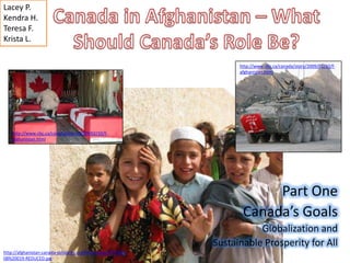 Canada in Afghanistan – What Should Canada’s Role Be? Lacey P. Kendra H. Teresa F. Krista L. http://www.cbc.ca/canada/story/2009/02/10/f-afghanistan.html http://www.cbc.ca/canada/story/2009/02/10/f-afghanistan.html Part One Canada’s Goals Globalization and  Sustainable Prosperity for All  http://afghanistan-canada-solidarity.org/files/images/TF%201-08%20019-REDUCED.jpg 