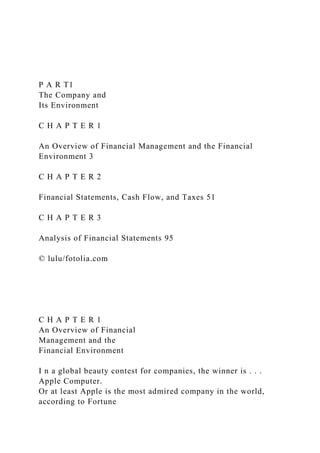 P A R T1
The Company and
Its Environment
C H A P T E R 1
An Overview of Financial Management and the Financial
Environment 3
C H A P T E R 2
Financial Statements, Cash Flow, and Taxes 51
C H A P T E R 3
Analysis of Financial Statements 95
© lulu/fotolia.com
C H A P T E R 1
An Overview of Financial
Management and the
Financial Environment
I n a global beauty contest for companies, the winner is . . .
Apple Computer.
Or at least Apple is the most admired company in the world,
according to Fortune
 