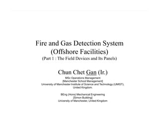 Fire and Gas Detection System
(Offshore Facilities)
(Part 1 : The Field Devices and Its Panels)
Chun Chet Gan (Ir.)
MSc Operations Management
[Manchester School Management]
University of Manchester Institute of Science and Technology (UMIST),
United Kingdom.
BEng (Hons) Mechanical Engineering
[Simon Building]
University of Manchester, United Kingdom
 