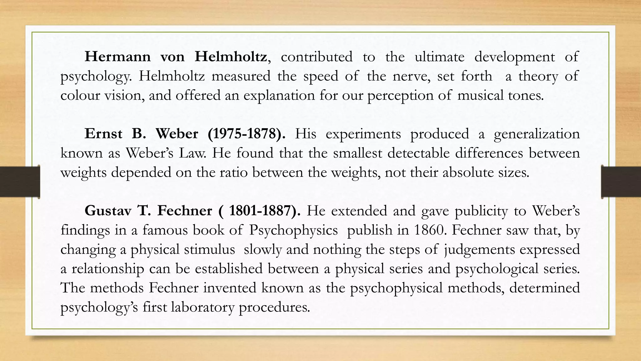 Hermann von Helmholtz, contributed to the ultimate development of
psychology. Helmholtz measured the speed of the nerve, set forth a theory of
colour vision, and offered an explanation for our perception of musical tones.
Ernst B. Weber (1975-1878). His experiments produced a generalization
known as Weber’s Law. He found that the smallest detectable differences between
weights depended on the ratio between the weights, not their absolute sizes.
Gustav T. Fechner ( 1801-1887). He extended and gave publicity to Weber’s
findings in a famous book of Psychophysics publish in 1860. Fechner saw that, by
changing a physical stimulus slowly and nothing the steps of judgements expressed
a relationship can be established between a physical series and psychological series.
The methods Fechner invented known as the psychophysical methods, determined
psychology’s first laboratory procedures.
 