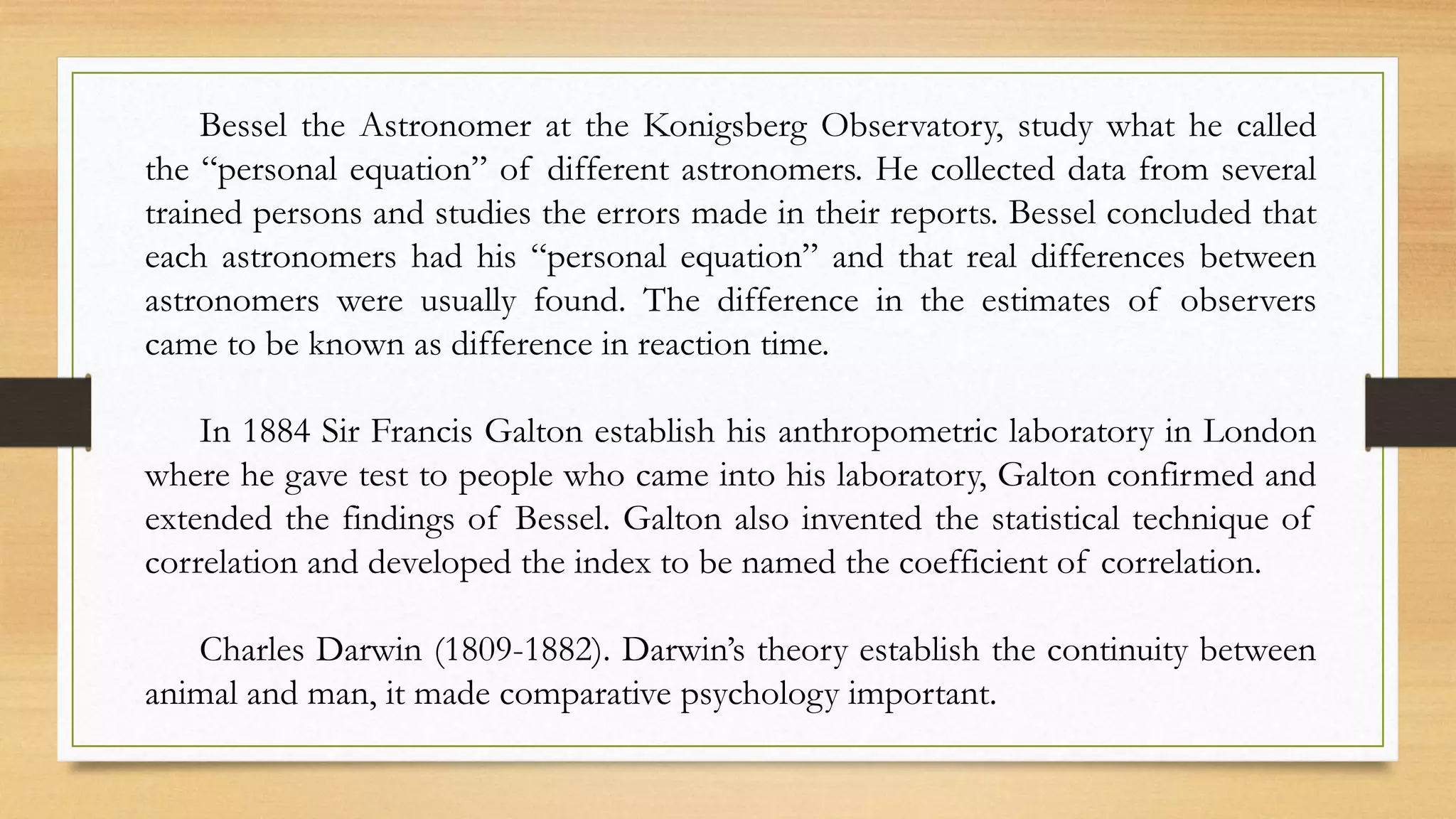 Bessel the Astronomer at the Konigsberg Observatory, study what he called
the “personal equation” of different astronomers. He collected data from several
trained persons and studies the errors made in their reports. Bessel concluded that
each astronomers had his “personal equation” and that real differences between
astronomers were usually found. The difference in the estimates of observers
came to be known as difference in reaction time.
In 1884 Sir Francis Galton establish his anthropometric laboratory in London
where he gave test to people who came into his laboratory, Galton confirmed and
extended the findings of Bessel. Galton also invented the statistical technique of
correlation and developed the index to be named the coefficient of correlation.
Charles Darwin (1809-1882). Darwin’s theory establish the continuity between
animal and man, it made comparative psychology important.
 