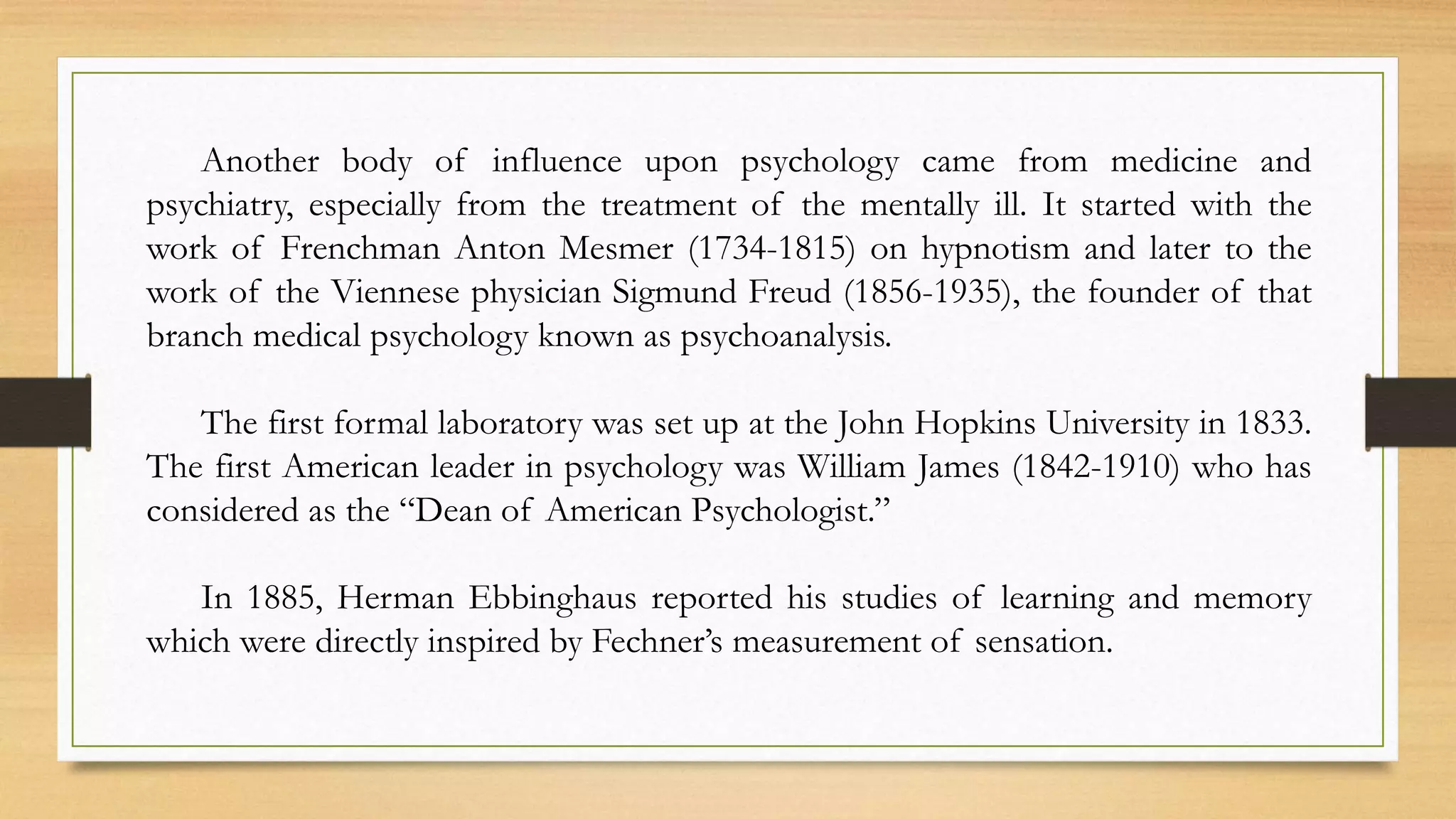 Another body of influence upon psychology came from medicine and
psychiatry, especially from the treatment of the mentally ill. It started with the
work of Frenchman Anton Mesmer (1734-1815) on hypnotism and later to the
work of the Viennese physician Sigmund Freud (1856-1935), the founder of that
branch medical psychology known as psychoanalysis.
The first formal laboratory was set up at the John Hopkins University in 1833.
The first American leader in psychology was William James (1842-1910) who has
considered as the “Dean of American Psychologist.”
In 1885, Herman Ebbinghaus reported his studies of learning and memory
which were directly inspired by Fechner’s measurement of sensation.
 