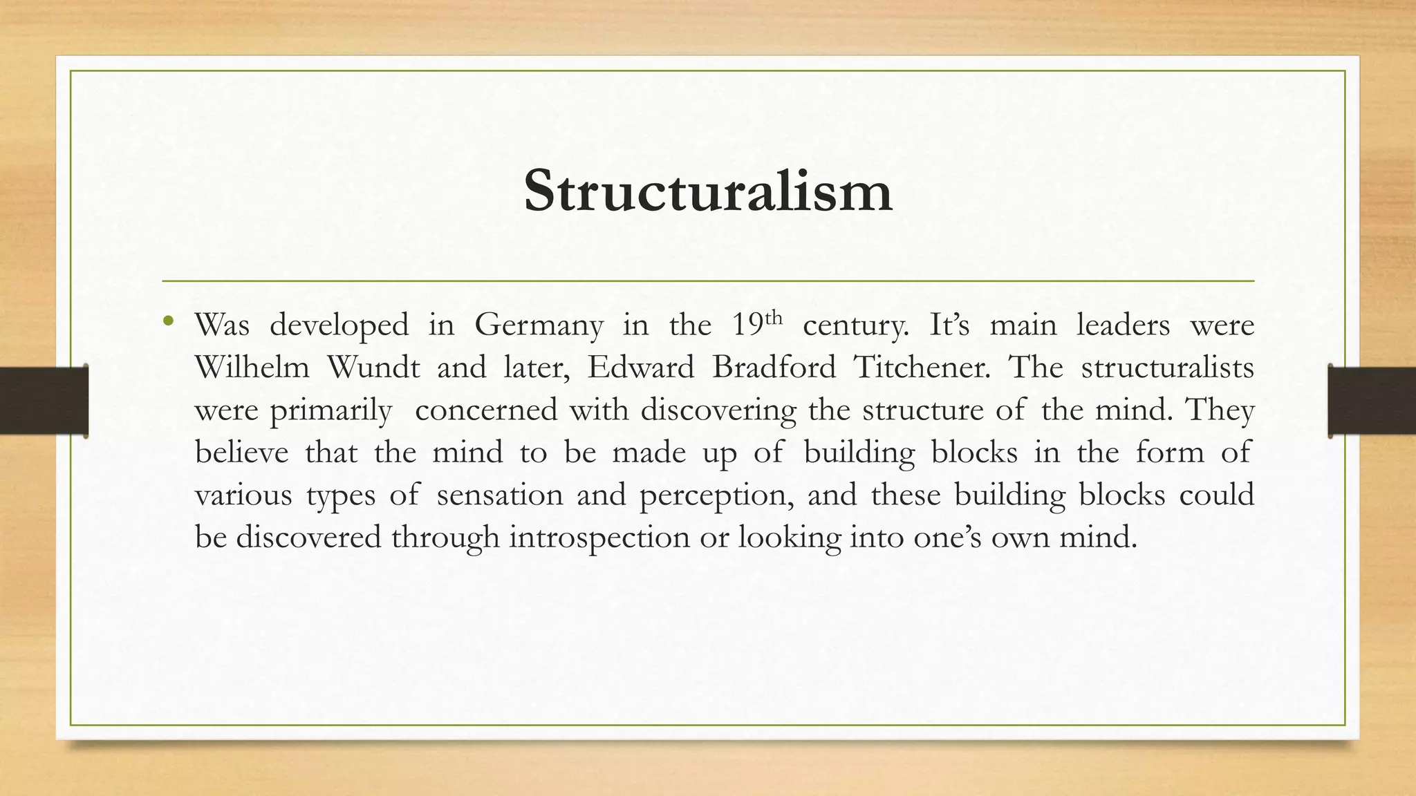 Structuralism
• Was developed in Germany in the 19th century. It’s main leaders were
Wilhelm Wundt and later, Edward Bradford Titchener. The structuralists
were primarily concerned with discovering the structure of the mind. They
believe that the mind to be made up of building blocks in the form of
various types of sensation and perception, and these building blocks could
be discovered through introspection or looking into one’s own mind.
 