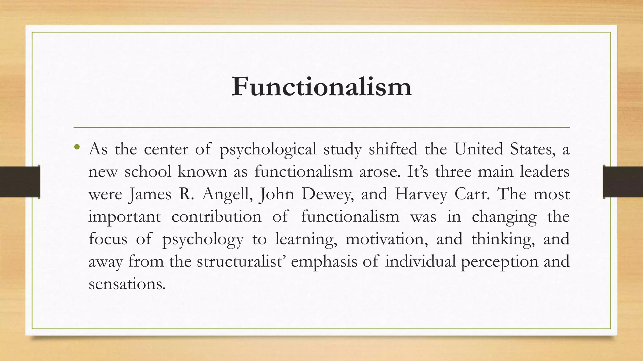 Functionalism
• As the center of psychological study shifted the United States, a
new school known as functionalism arose. It’s three main leaders
were James R. Angell, John Dewey, and Harvey Carr. The most
important contribution of functionalism was in changing the
focus of psychology to learning, motivation, and thinking, and
away from the structuralist’ emphasis of individual perception and
sensations.
 
