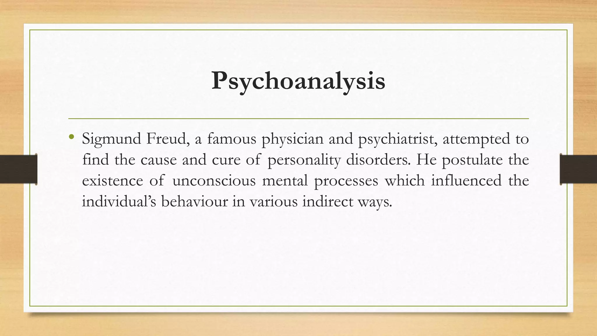 Psychoanalysis
• Sigmund Freud, a famous physician and psychiatrist, attempted to
find the cause and cure of personality disorders. He postulate the
existence of unconscious mental processes which influenced the
individual’s behaviour in various indirect ways.
 