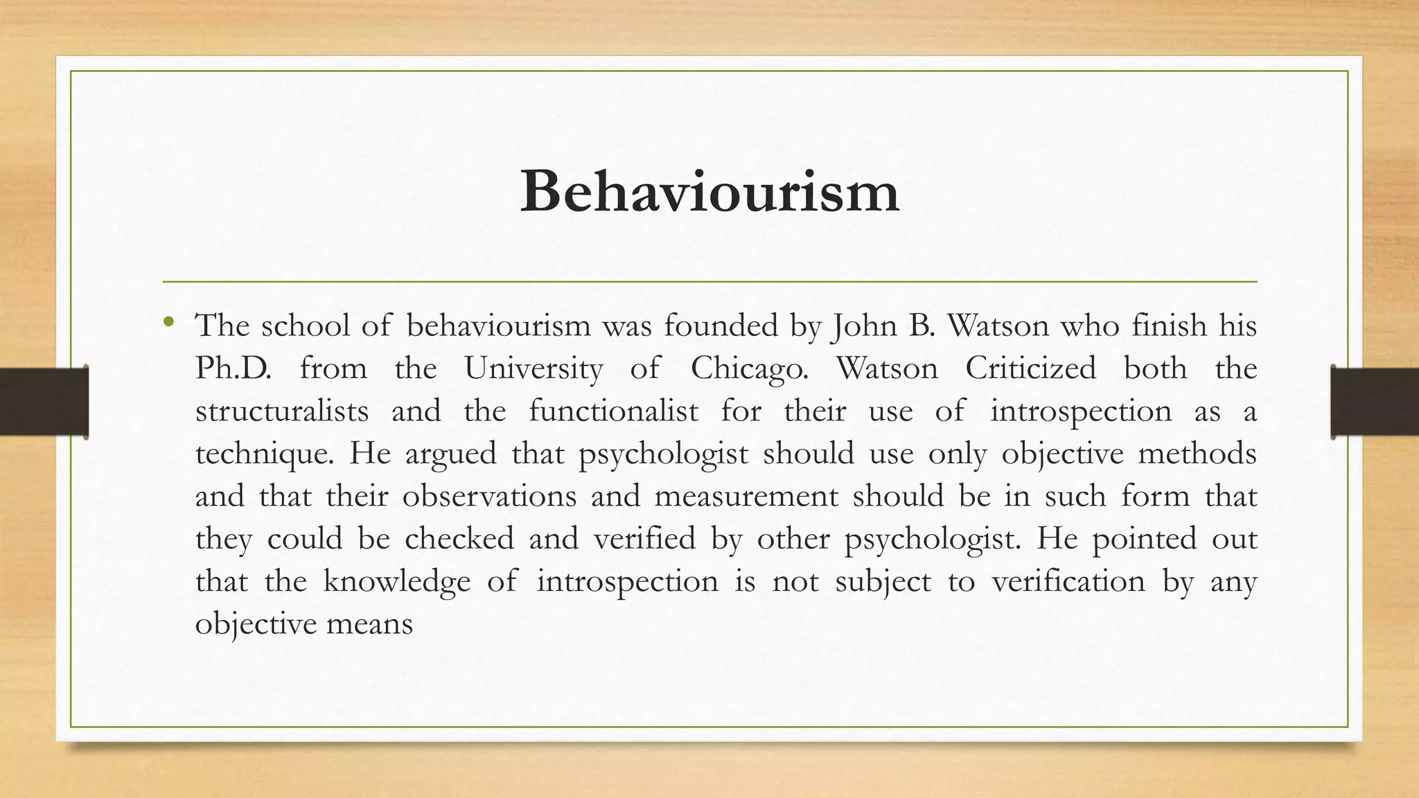 Behaviourism
• The school of behaviourism was founded by John B. Watson who finish his
Ph.D. from the University of Chicago. Watson Criticized both the
structuralists and the functionalist for their use of introspection as a
technique. He argued that psychologist should use only objective methods
and that their observations and measurement should be in such form that
they could be checked and verified by other psychologist. He pointed out
that the knowledge of introspection is not subject to verification by any
objective means
 