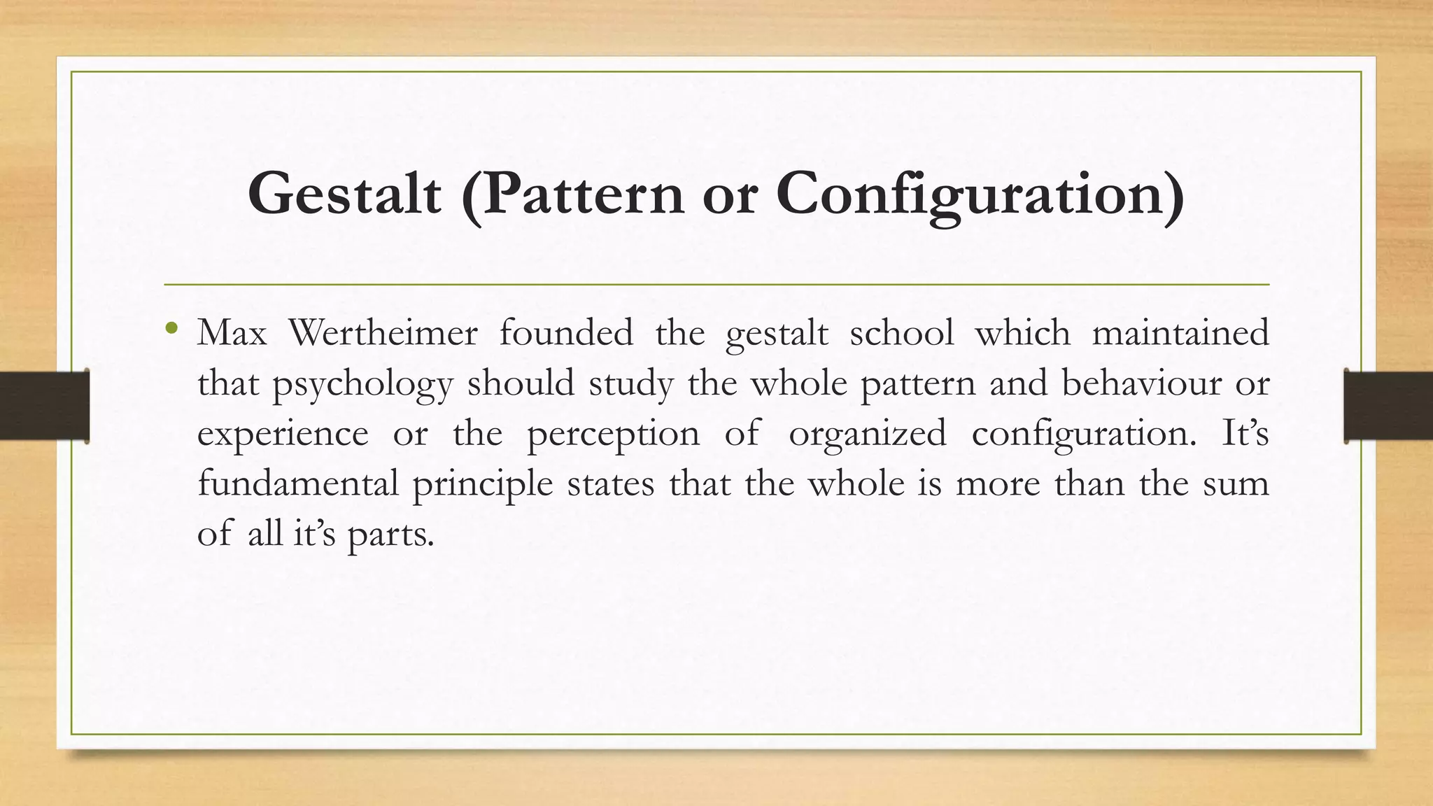 Gestalt (Pattern or Configuration)
• Max Wertheimer founded the gestalt school which maintained
that psychology should study the whole pattern and behaviour or
experience or the perception of organized configuration. It’s
fundamental principle states that the whole is more than the sum
of all it’s parts.
 