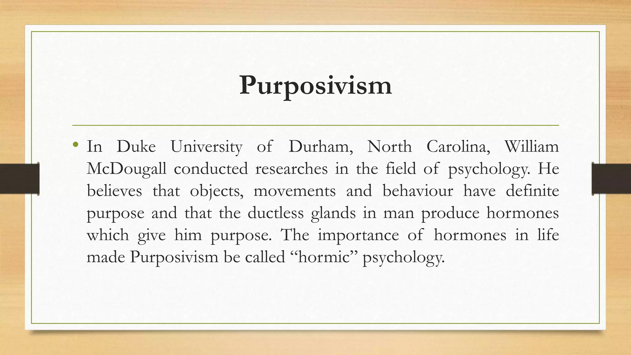 Purposivism
• In Duke University of Durham, North Carolina, William
McDougall conducted researches in the field of psychology. He
believes that objects, movements and behaviour have definite
purpose and that the ductless glands in man produce hormones
which give him purpose. The importance of hormones in life
made Purposivism be called “hormic” psychology.
 