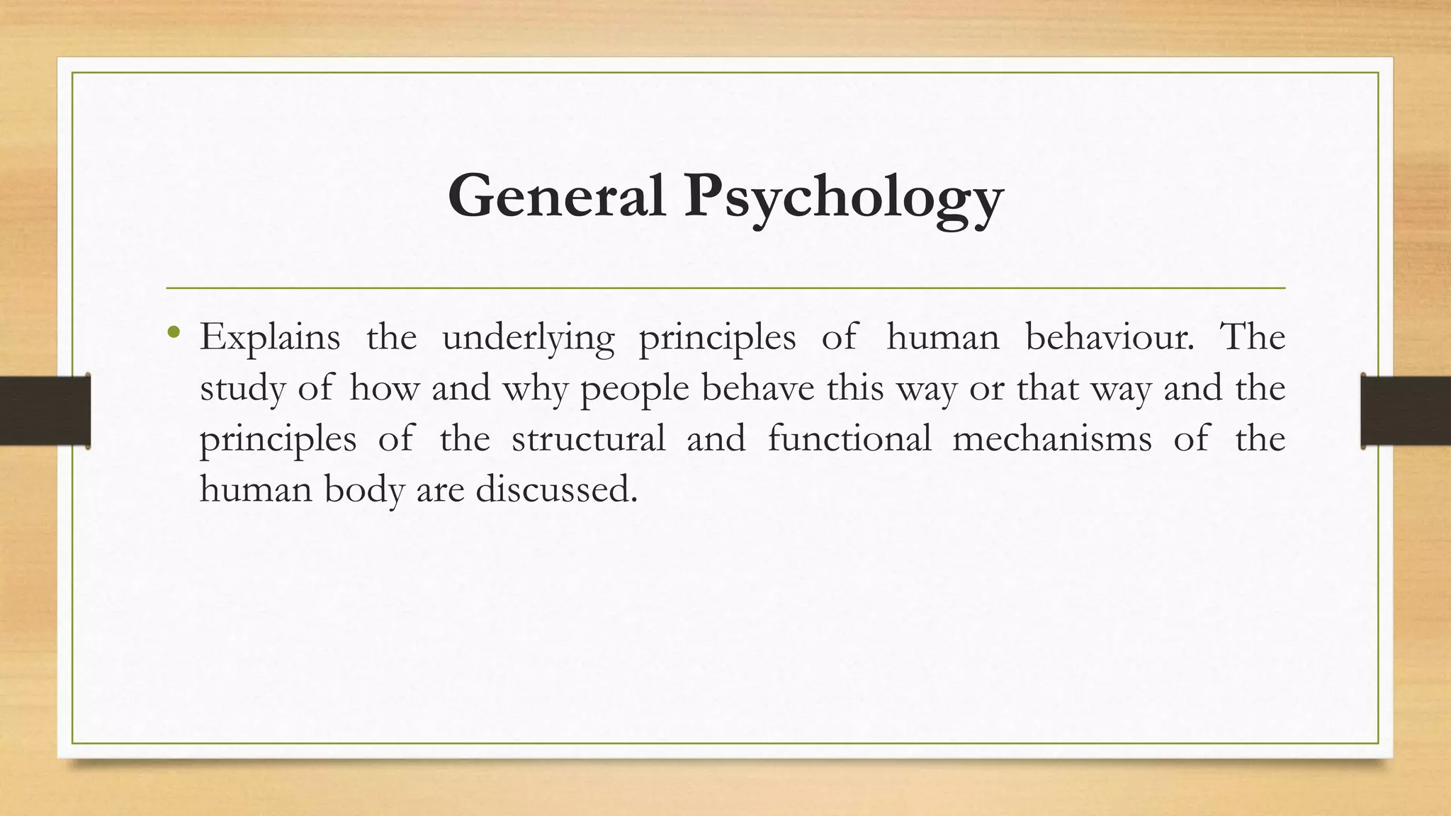 General Psychology
• Explains the underlying principles of human behaviour. The
study of how and why people behave this way or that way and the
principles of the structural and functional mechanisms of the
human body are discussed.
 