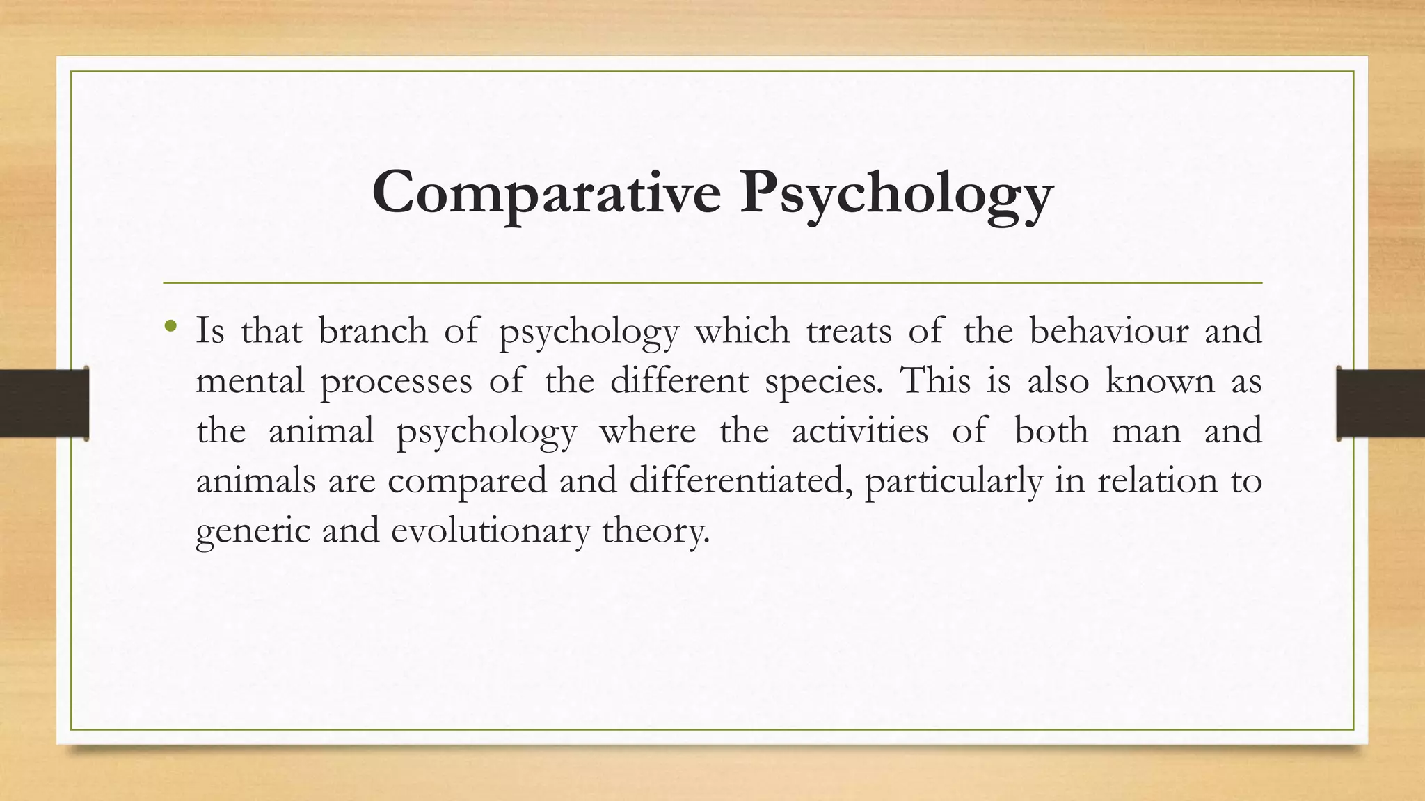 Comparative Psychology
• Is that branch of psychology which treats of the behaviour and
mental processes of the different species. This is also known as
the animal psychology where the activities of both man and
animals are compared and differentiated, particularly in relation to
generic and evolutionary theory.
 