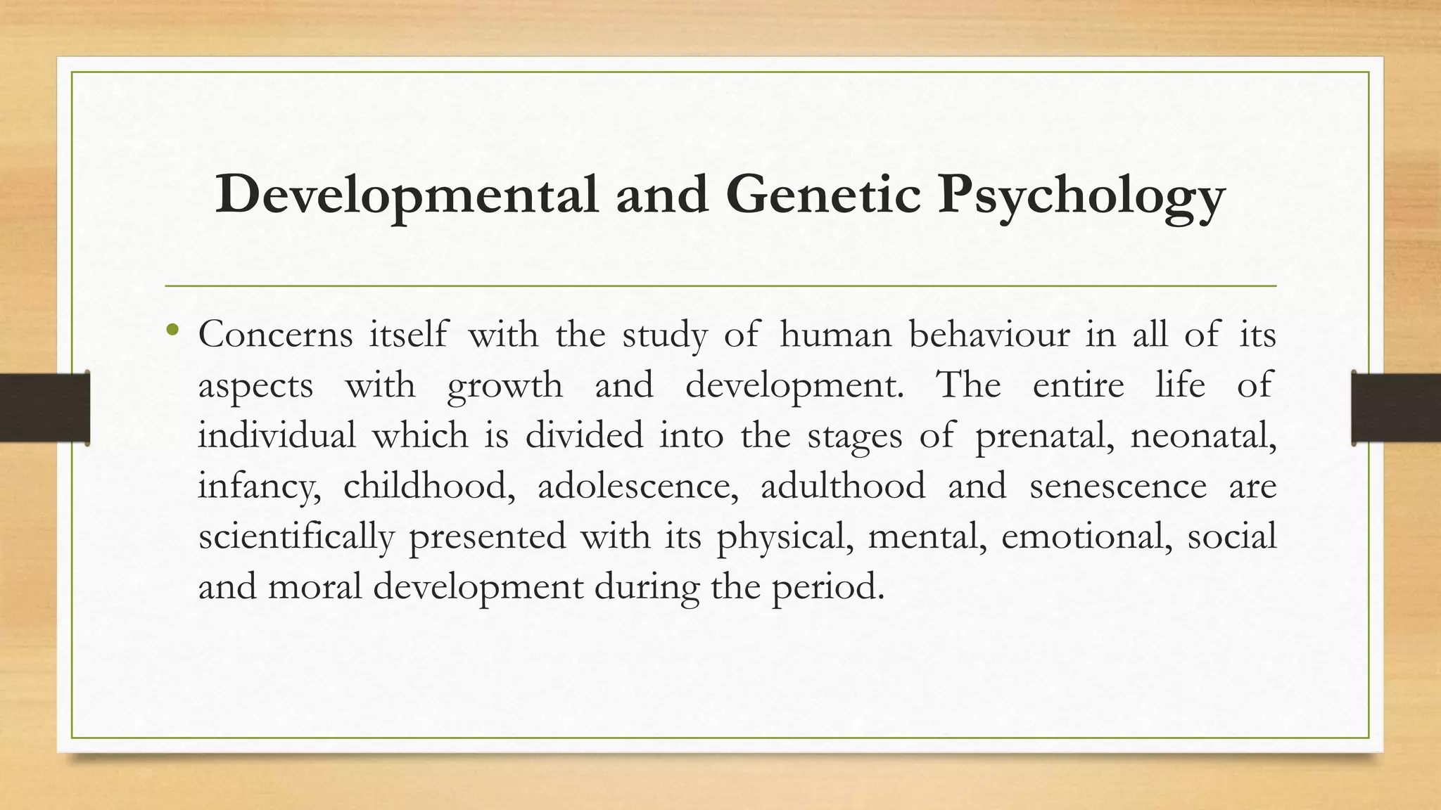 Developmental and Genetic Psychology
• Concerns itself with the study of human behaviour in all of its
aspects with growth and development. The entire life of
individual which is divided into the stages of prenatal, neonatal,
infancy, childhood, adolescence, adulthood and senescence are
scientifically presented with its physical, mental, emotional, social
and moral development during the period.
 