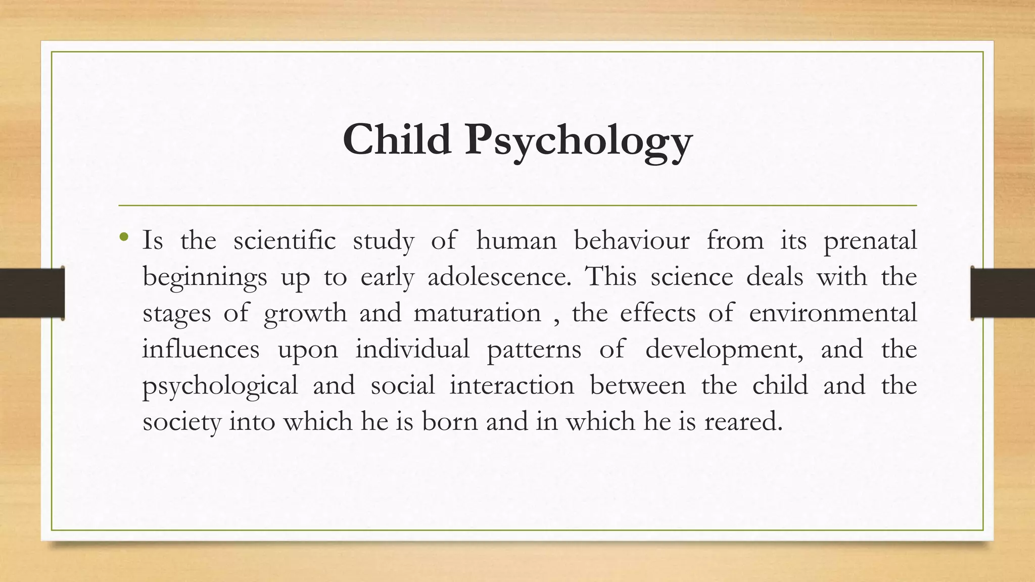 Child Psychology
• Is the scientific study of human behaviour from its prenatal
beginnings up to early adolescence. This science deals with the
stages of growth and maturation , the effects of environmental
influences upon individual patterns of development, and the
psychological and social interaction between the child and the
society into which he is born and in which he is reared.
 