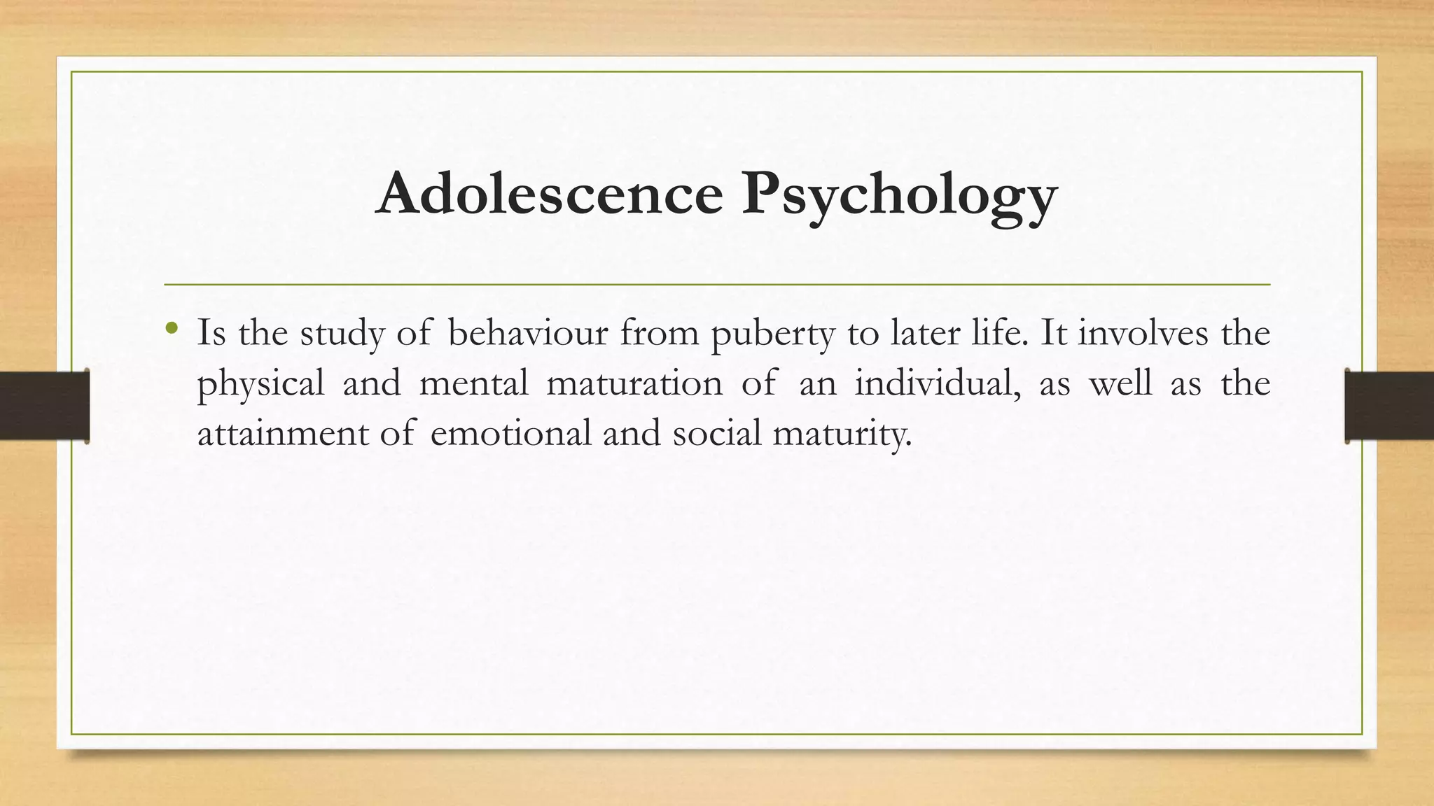 Adolescence Psychology
• Is the study of behaviour from puberty to later life. It involves the
physical and mental maturation of an individual, as well as the
attainment of emotional and social maturity.
 