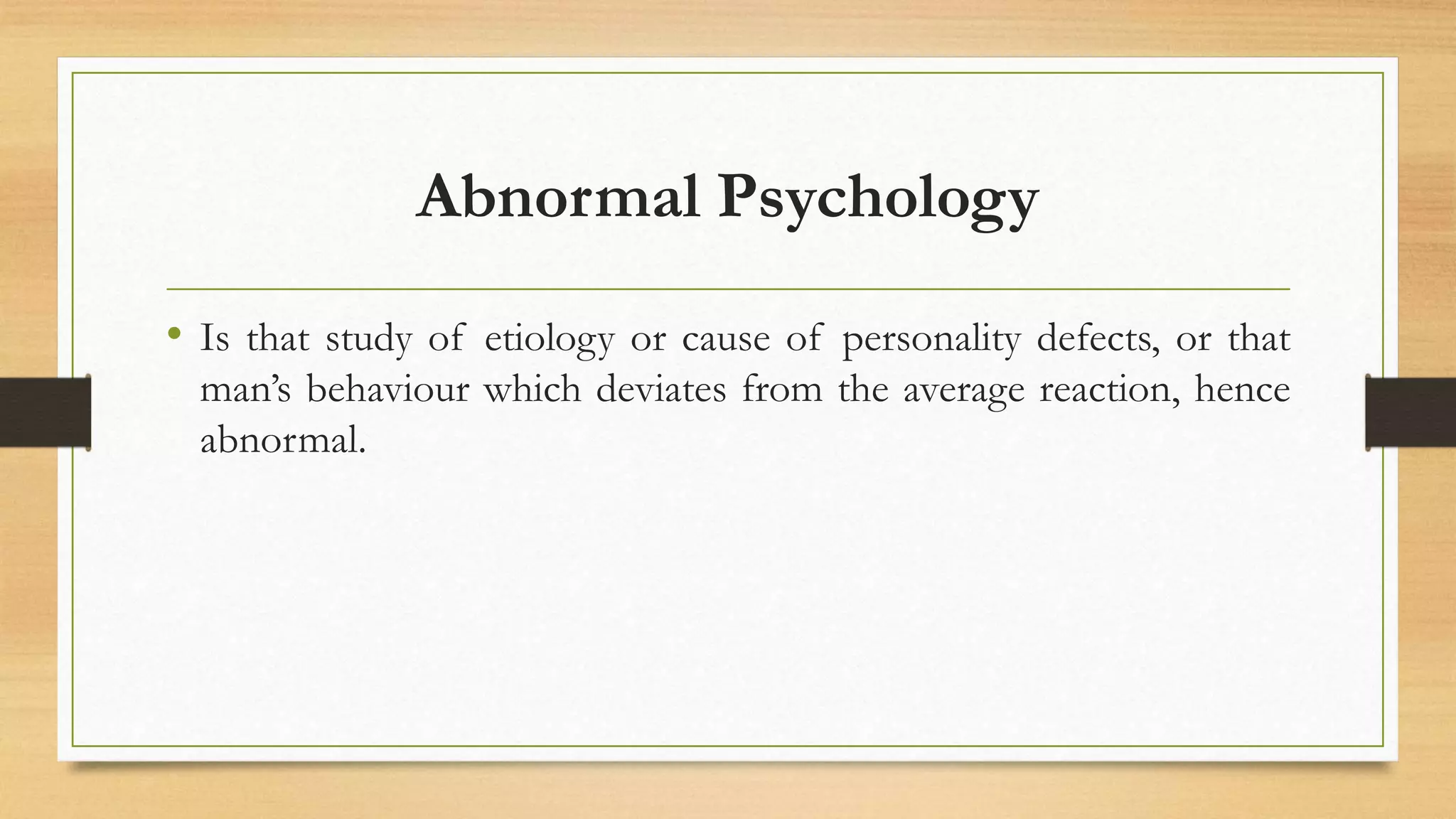 Abnormal Psychology
• Is that study of etiology or cause of personality defects, or that
man’s behaviour which deviates from the average reaction, hence
abnormal.
 