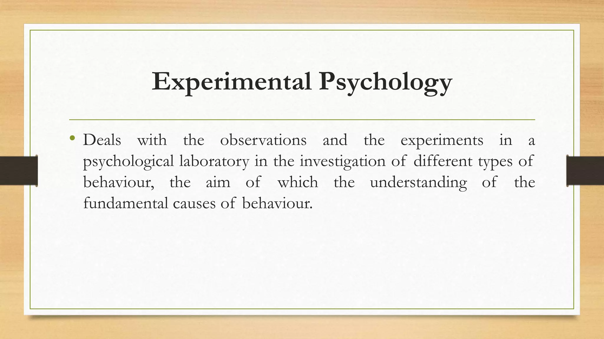 Experimental Psychology
• Deals with the observations and the experiments in a
psychological laboratory in the investigation of different types of
behaviour, the aim of which the understanding of the
fundamental causes of behaviour.
 