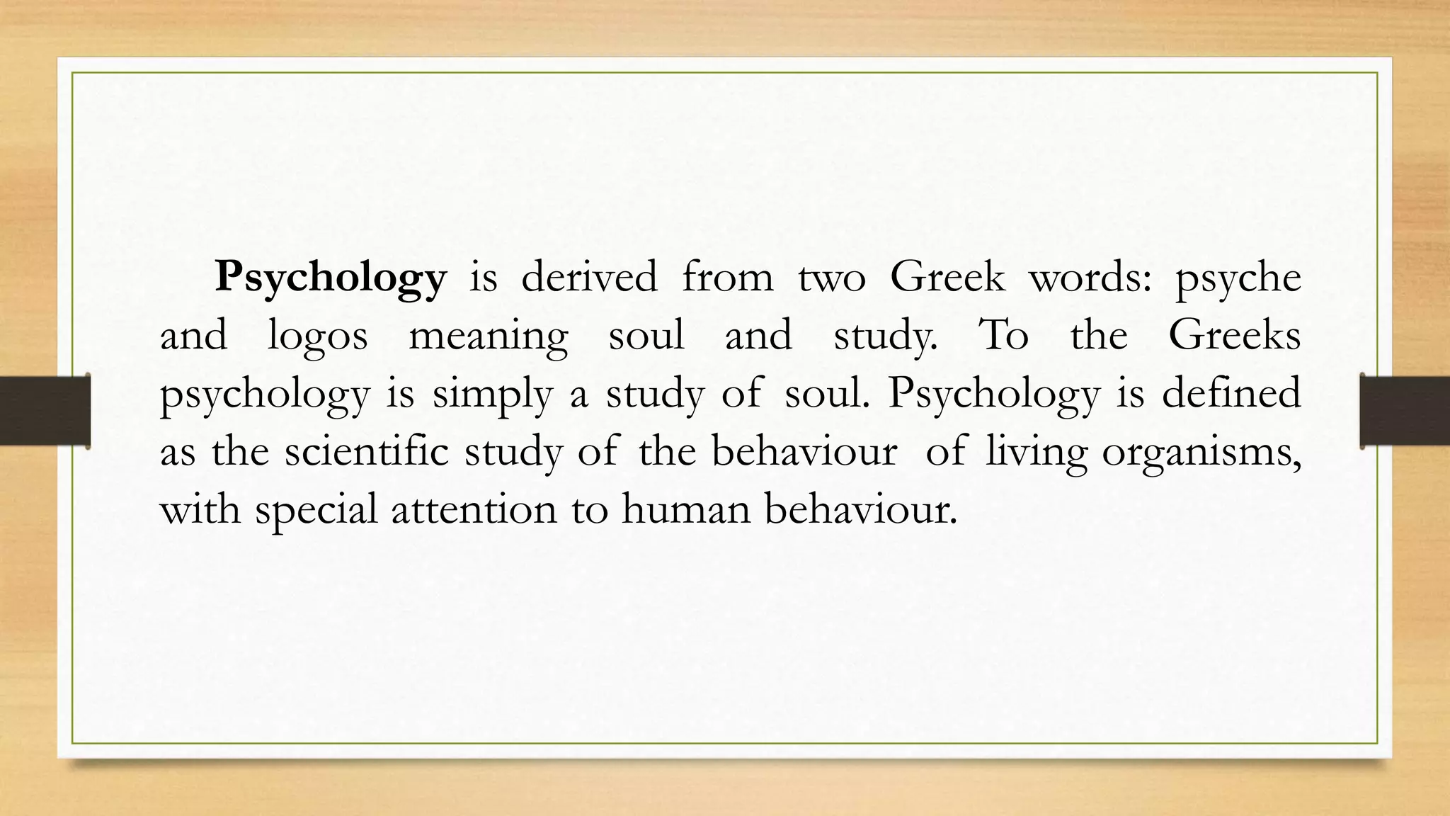Psychology is derived from two Greek words: psyche
and logos meaning soul and study. To the Greeks
psychology is simply a study of soul. Psychology is defined
as the scientific study of the behaviour of living organisms,
with special attention to human behaviour.
 
