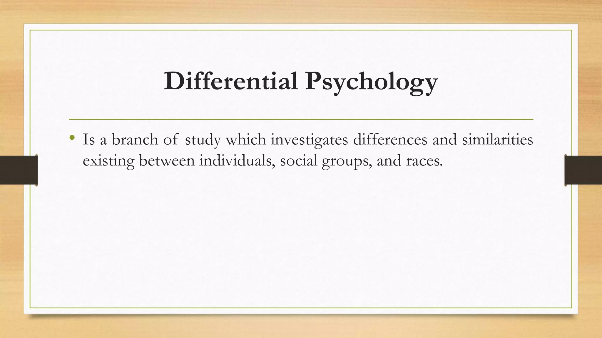 Differential Psychology
• Is a branch of study which investigates differences and similarities
existing between individuals, social groups, and races.
 