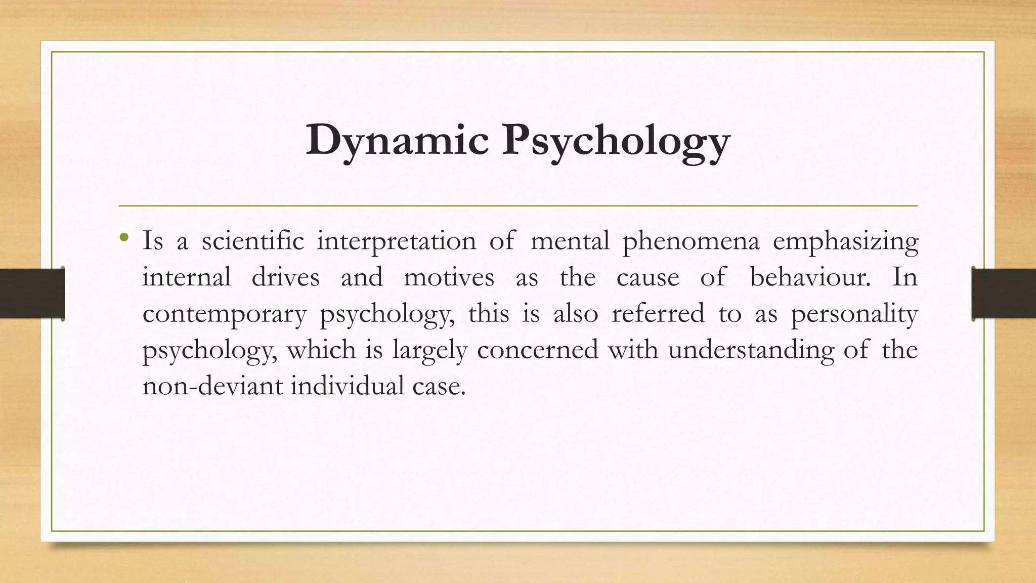Dynamic Psychology
• Is a scientific interpretation of mental phenomena emphasizing
internal drives and motives as the cause of behaviour. In
contemporary psychology, this is also referred to as personality
psychology, which is largely concerned with understanding of the
non-deviant individual case.
 