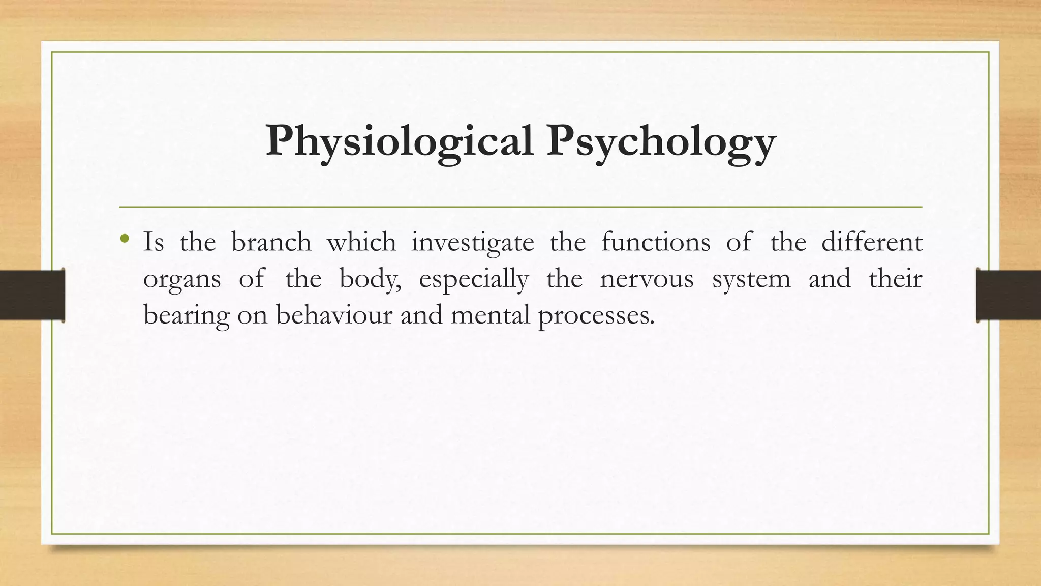 Physiological Psychology
• Is the branch which investigate the functions of the different
organs of the body, especially the nervous system and their
bearing on behaviour and mental processes.
 