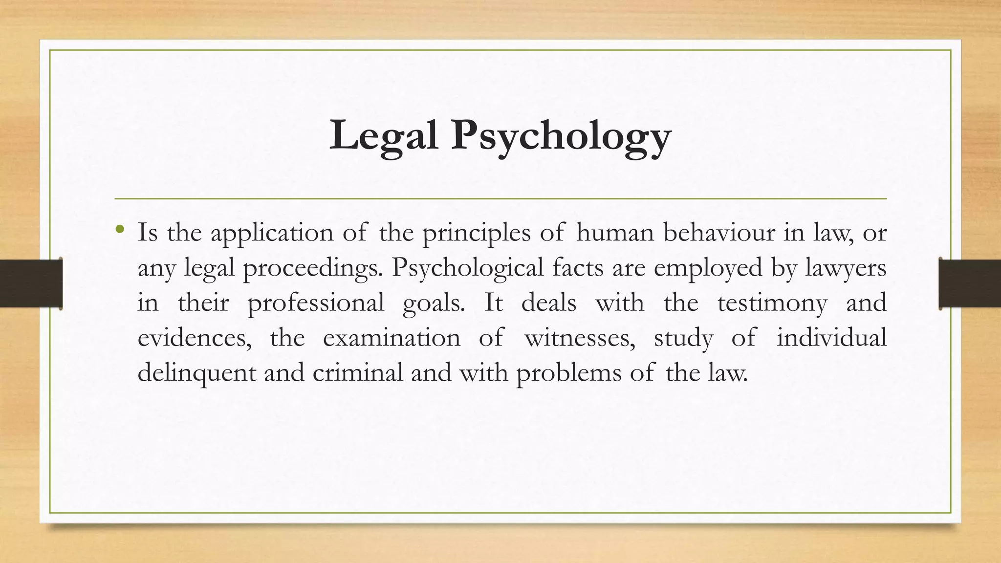 Legal Psychology
• Is the application of the principles of human behaviour in law, or
any legal proceedings. Psychological facts are employed by lawyers
in their professional goals. It deals with the testimony and
evidences, the examination of witnesses, study of individual
delinquent and criminal and with problems of the law.
 