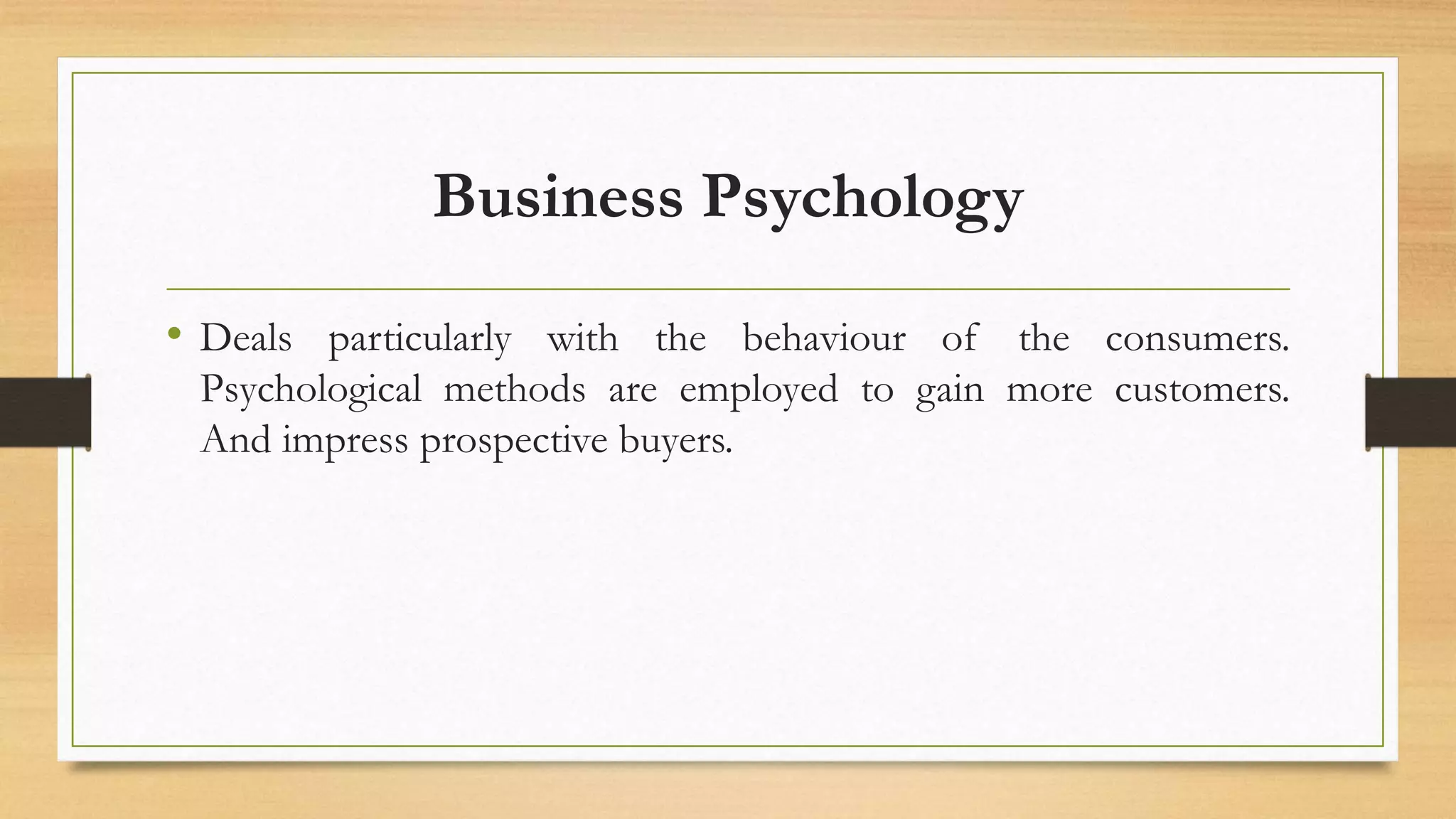 Business Psychology
• Deals particularly with the behaviour of the consumers.
Psychological methods are employed to gain more customers.
And impress prospective buyers.
 