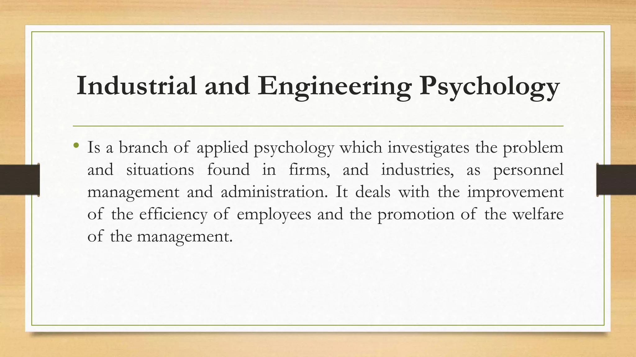 Industrial and Engineering Psychology
• Is a branch of applied psychology which investigates the problem
and situations found in firms, and industries, as personnel
management and administration. It deals with the improvement
of the efficiency of employees and the promotion of the welfare
of the management.
 