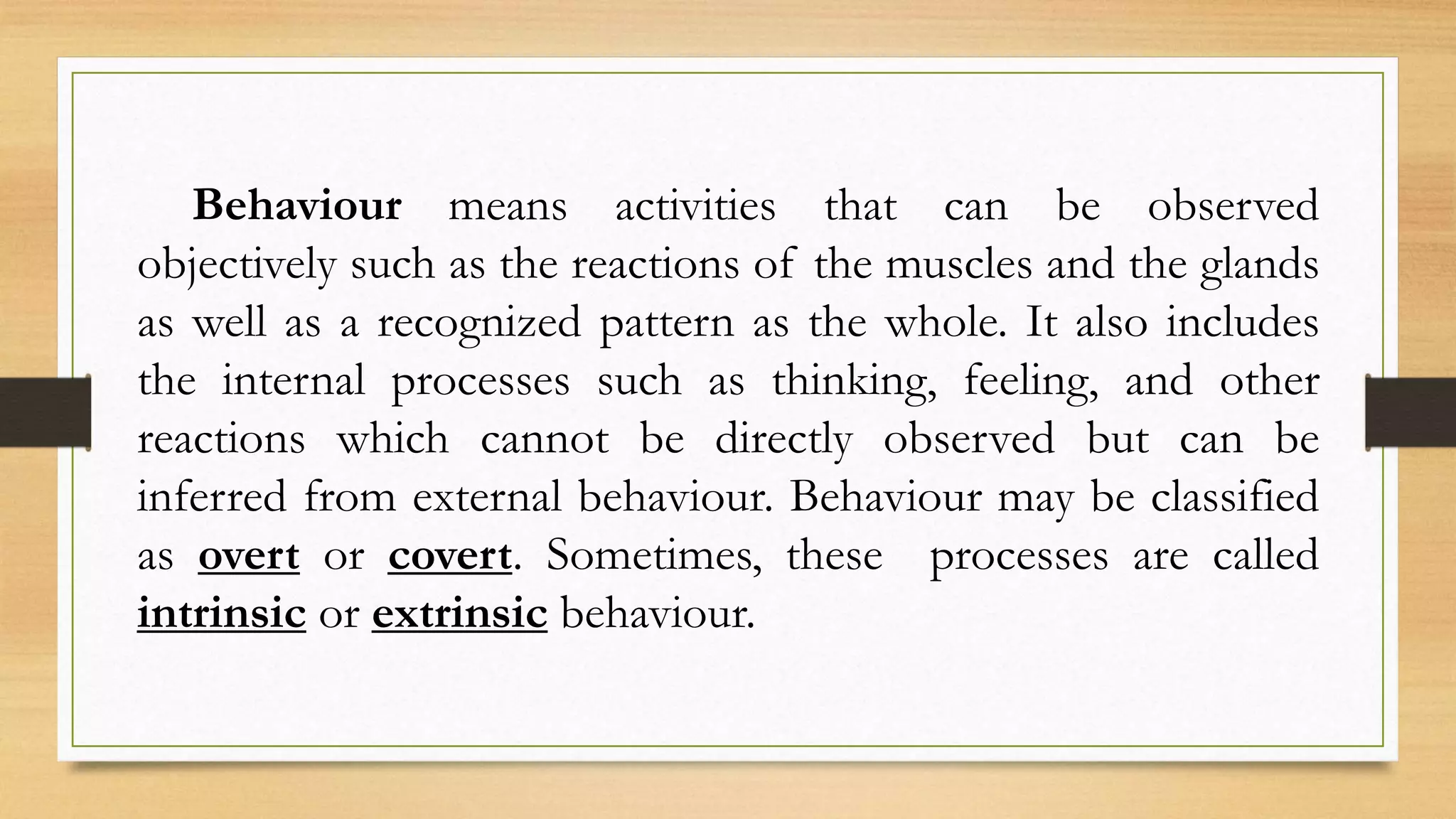 Behaviour means activities that can be observed
objectively such as the reactions of the muscles and the glands
as well as a recognized pattern as the whole. It also includes
the internal processes such as thinking, feeling, and other
reactions which cannot be directly observed but can be
inferred from external behaviour. Behaviour may be classified
as overt or covert. Sometimes, these processes are called
intrinsic or extrinsic behaviour.
 