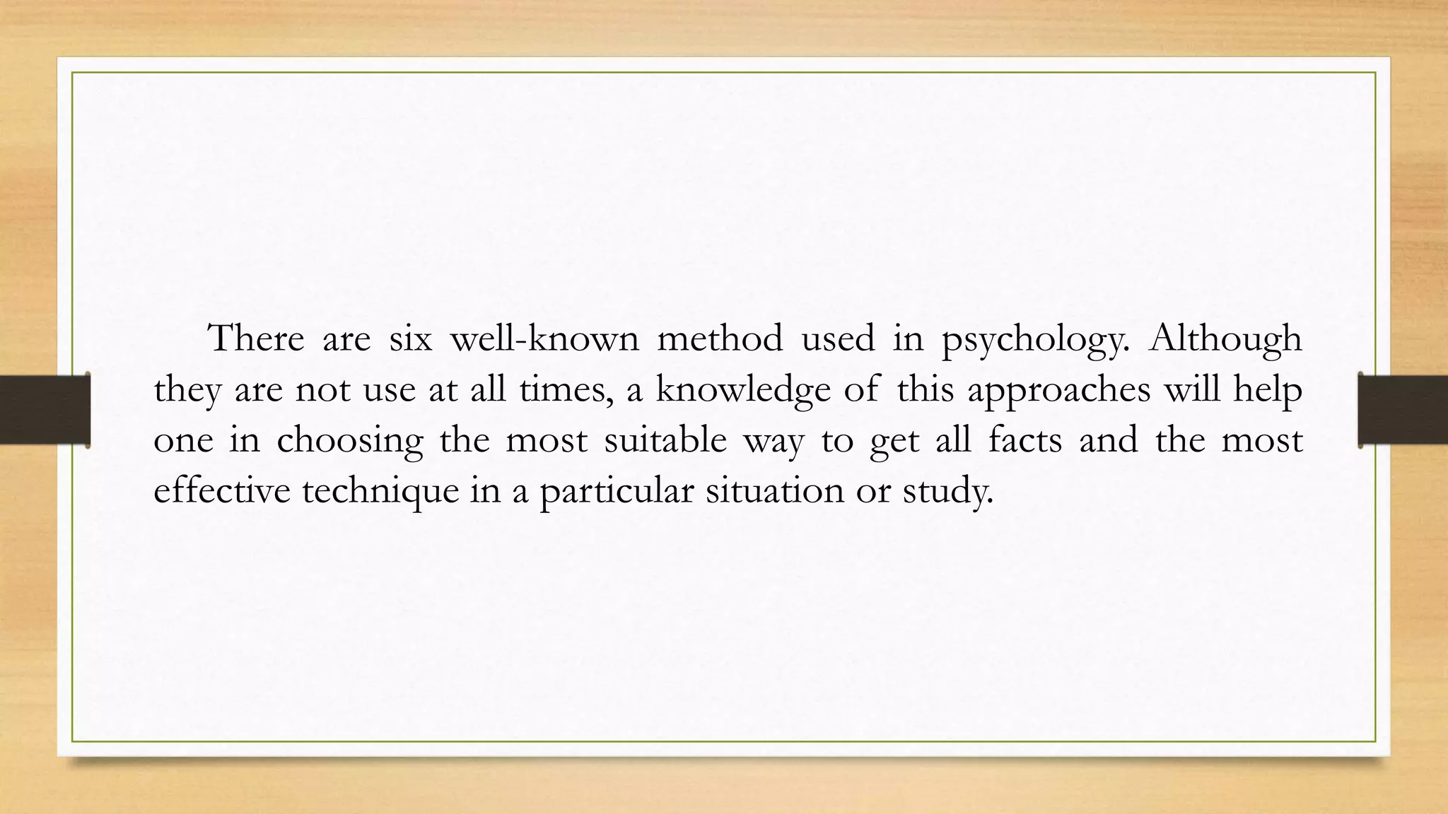 There are six well-known method used in psychology. Although
they are not use at all times, a knowledge of this approaches will help
one in choosing the most suitable way to get all facts and the most
effective technique in a particular situation or study.
 