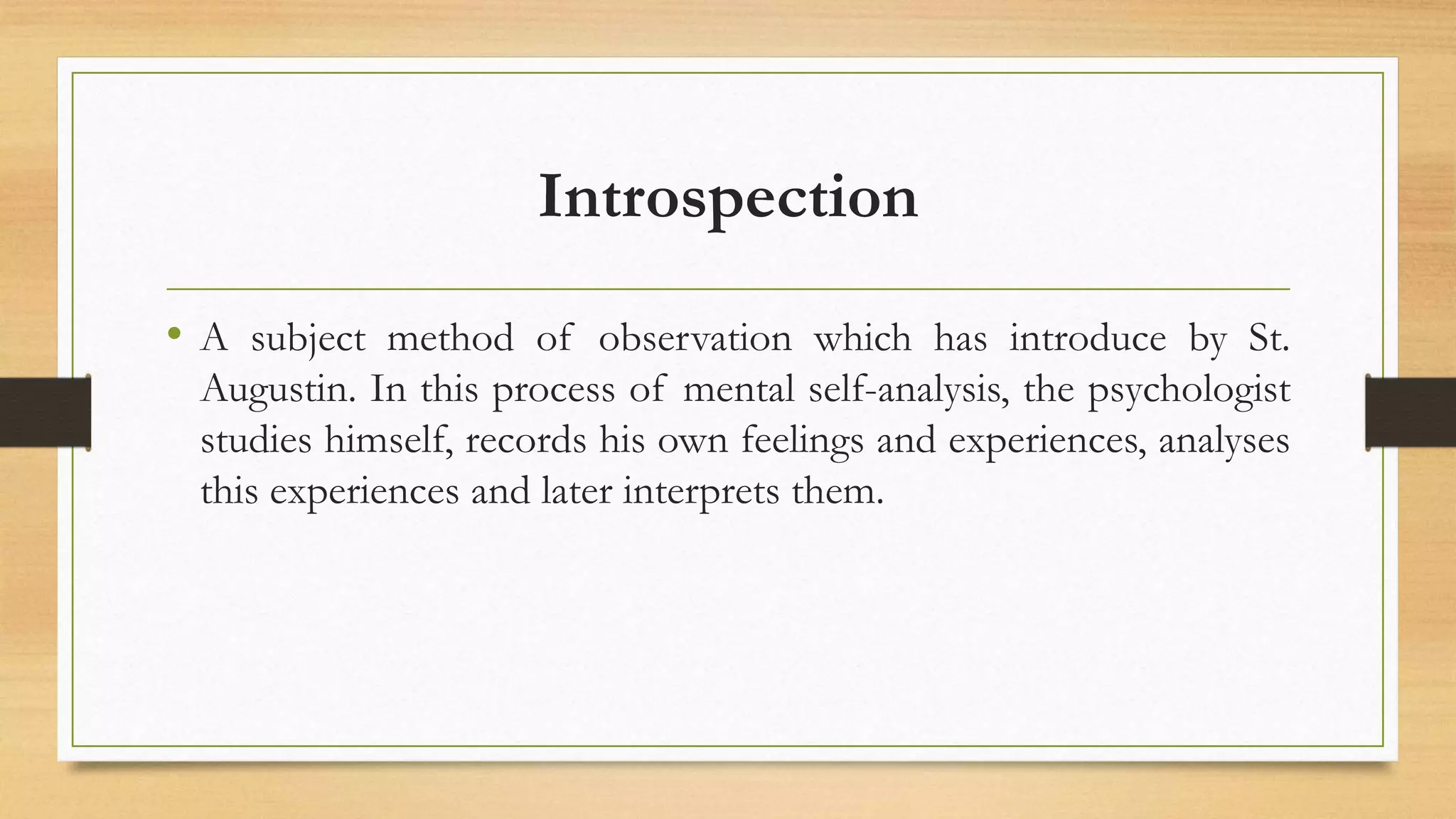 Introspection
• A subject method of observation which has introduce by St.
Augustin. In this process of mental self-analysis, the psychologist
studies himself, records his own feelings and experiences, analyses
this experiences and later interprets them.
 