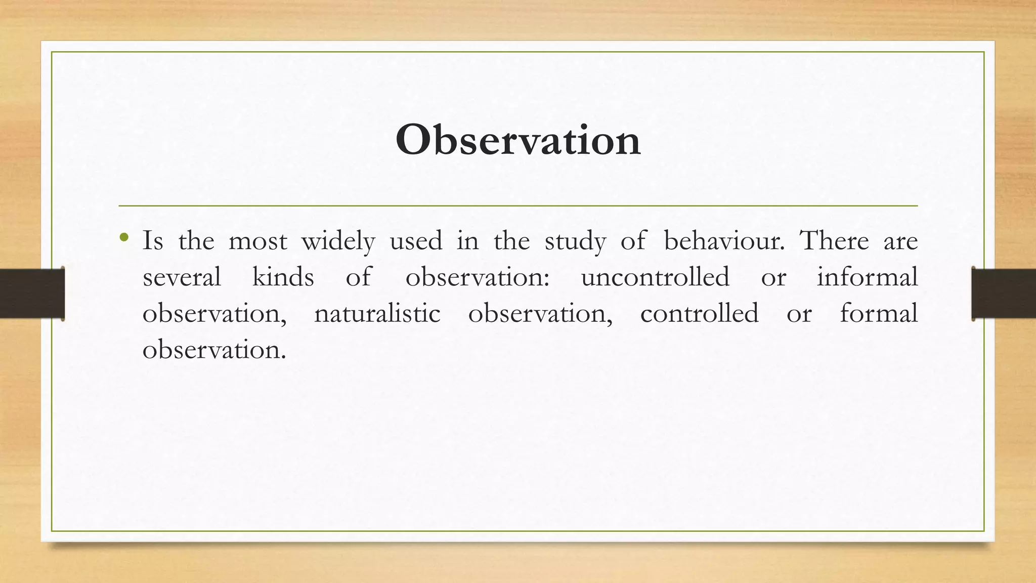 Observation
• Is the most widely used in the study of behaviour. There are
several kinds of observation: uncontrolled or informal
observation, naturalistic observation, controlled or formal
observation.
 