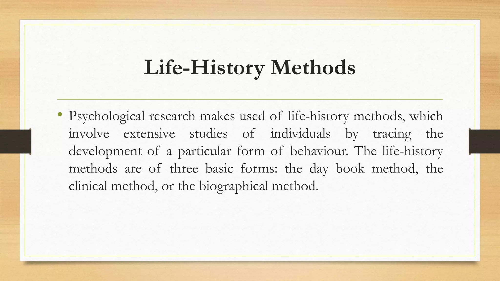 Life-History Methods
• Psychological research makes used of life-history methods, which
involve extensive studies of individuals by tracing the
development of a particular form of behaviour. The life-history
methods are of three basic forms: the day book method, the
clinical method, or the biographical method.
 