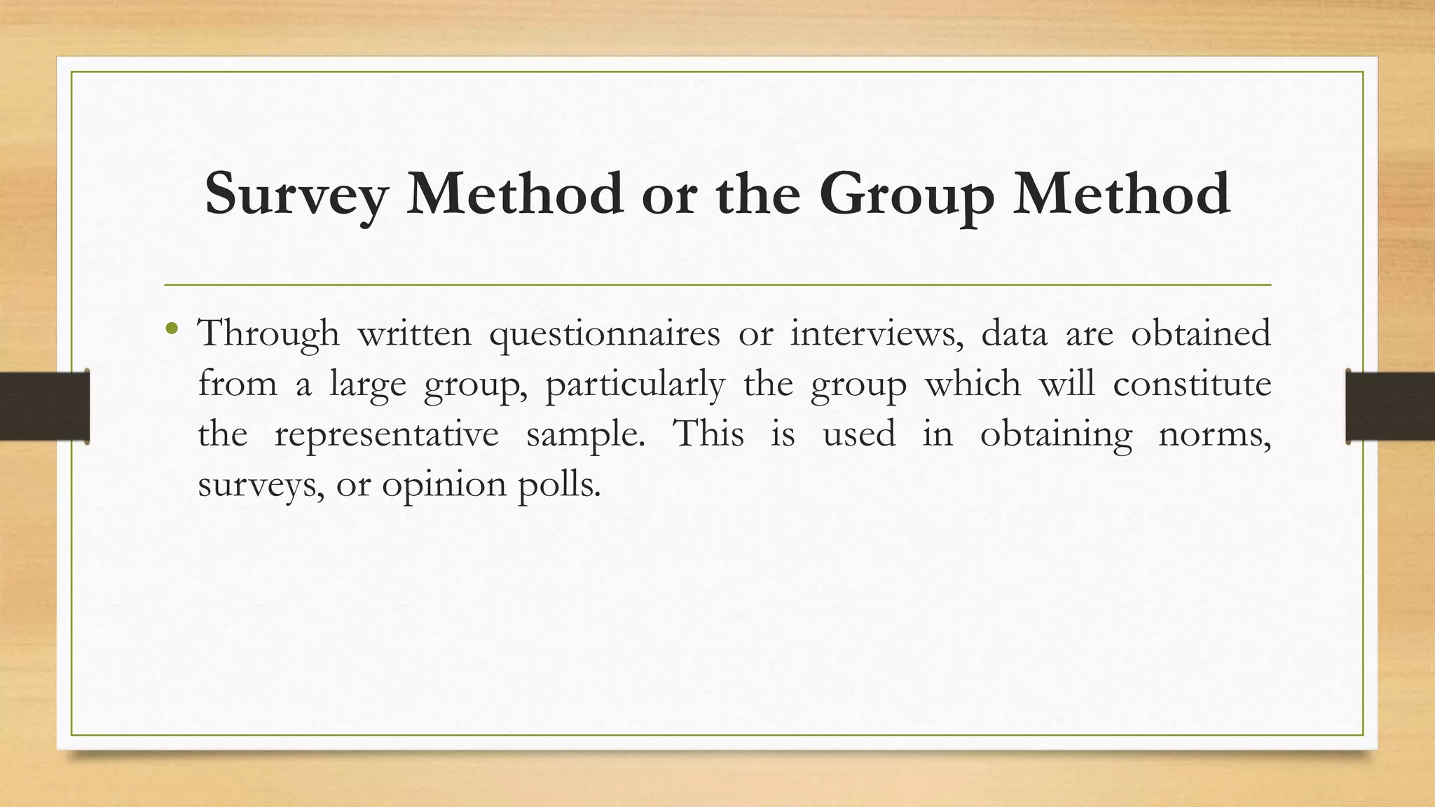 Survey Method or the Group Method
• Through written questionnaires or interviews, data are obtained
from a large group, particularly the group which will constitute
the representative sample. This is used in obtaining norms,
surveys, or opinion polls.
 