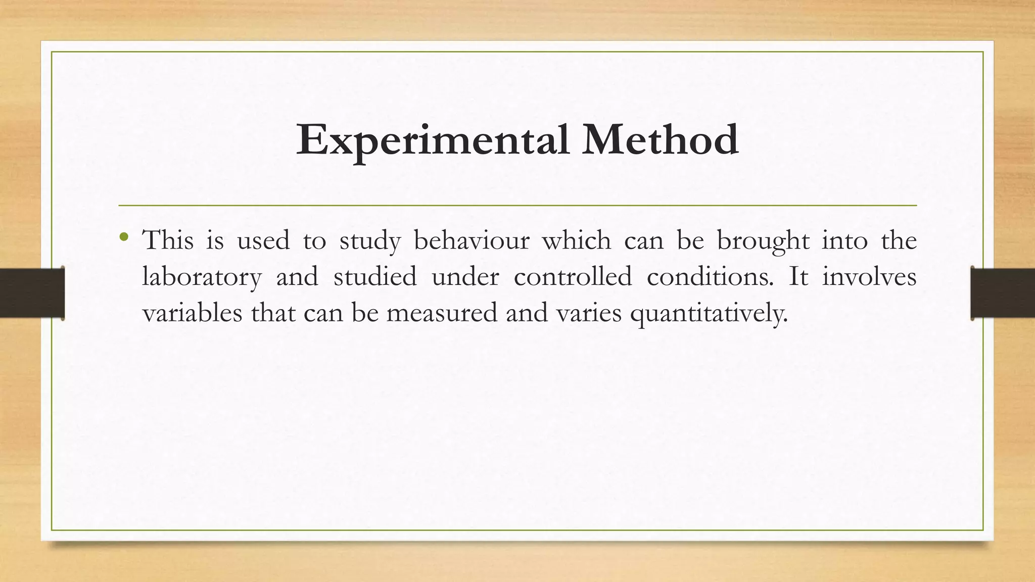 Experimental Method
• This is used to study behaviour which can be brought into the
laboratory and studied under controlled conditions. It involves
variables that can be measured and varies quantitatively.
 
