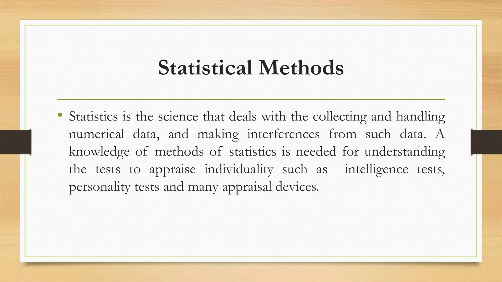 Statistical Methods
• Statistics is the science that deals with the collecting and handling
numerical data, and making interferences from such data. A
knowledge of methods of statistics is needed for understanding
the tests to appraise individuality such as intelligence tests,
personality tests and many appraisal devices.
 