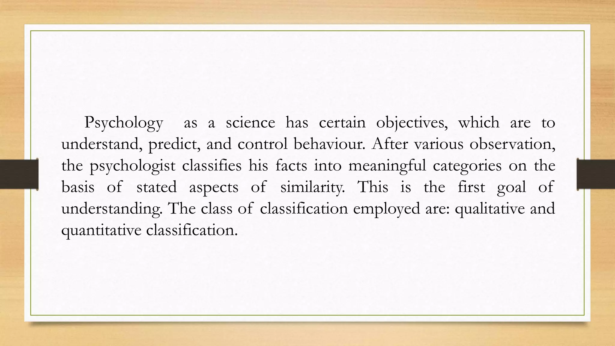 Psychology as a science has certain objectives, which are to
understand, predict, and control behaviour. After various observation,
the psychologist classifies his facts into meaningful categories on the
basis of stated aspects of similarity. This is the first goal of
understanding. The class of classification employed are: qualitative and
quantitative classification.
 