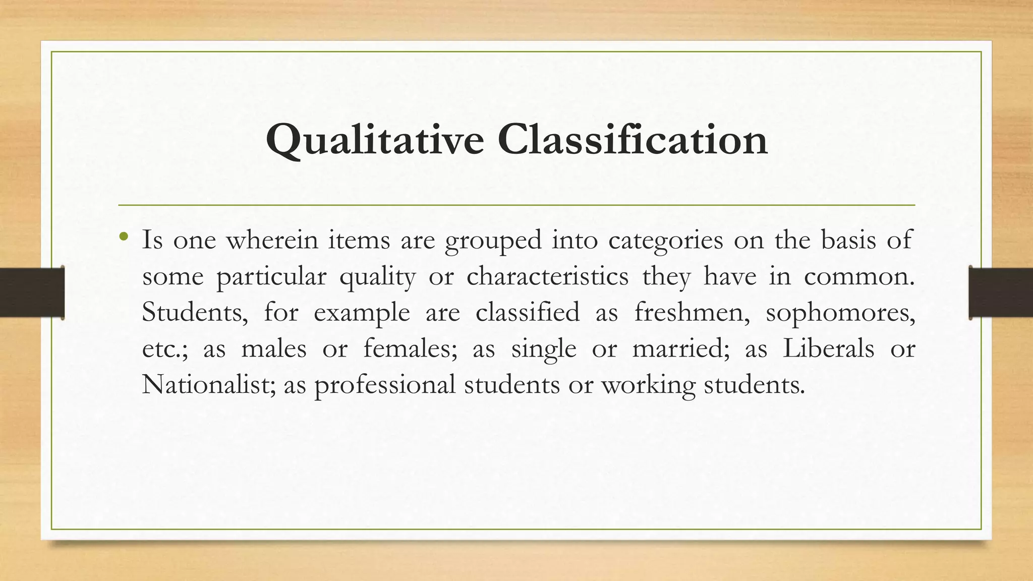 Qualitative Classification
• Is one wherein items are grouped into categories on the basis of
some particular quality or characteristics they have in common.
Students, for example are classified as freshmen, sophomores,
etc.; as males or females; as single or married; as Liberals or
Nationalist; as professional students or working students.
 