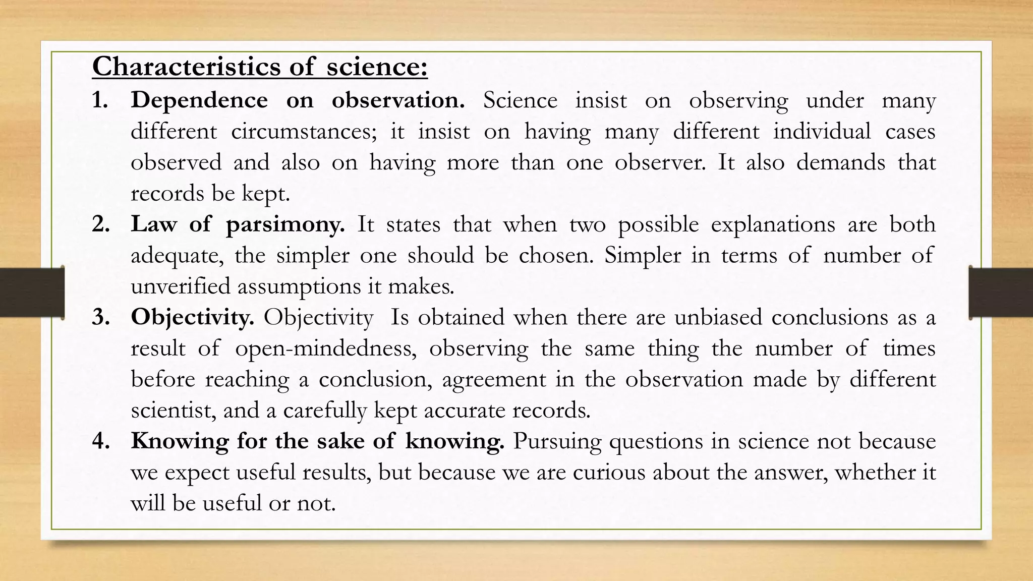 Characteristics of science:
1. Dependence on observation. Science insist on observing under many
different circumstances; it insist on having many different individual cases
observed and also on having more than one observer. It also demands that
records be kept.
2. Law of parsimony. It states that when two possible explanations are both
adequate, the simpler one should be chosen. Simpler in terms of number of
unverified assumptions it makes.
3. Objectivity. Objectivity Is obtained when there are unbiased conclusions as a
result of open-mindedness, observing the same thing the number of times
before reaching a conclusion, agreement in the observation made by different
scientist, and a carefully kept accurate records.
4. Knowing for the sake of knowing. Pursuing questions in science not because
we expect useful results, but because we are curious about the answer, whether it
will be useful or not.
 
