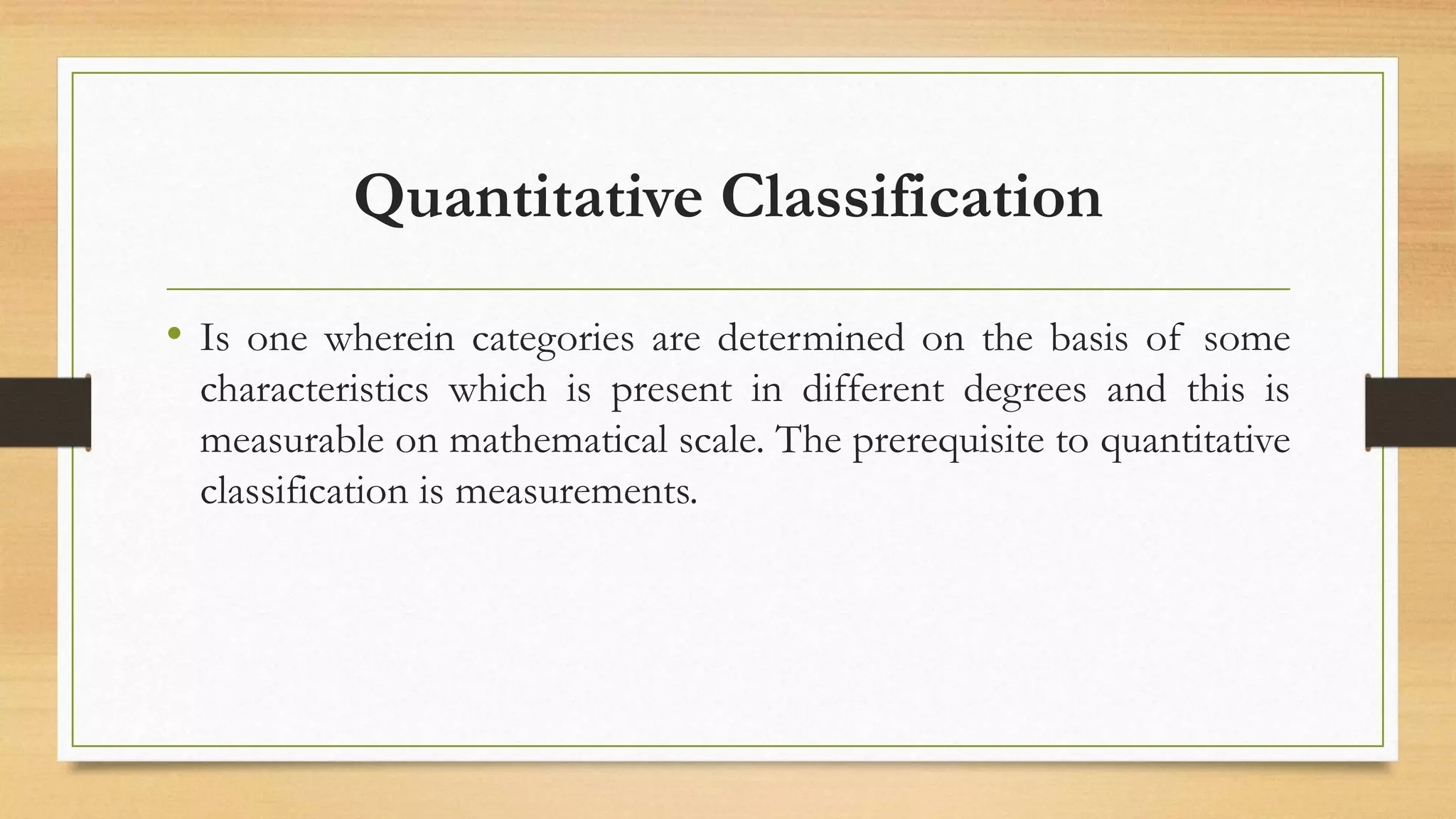 Quantitative Classification
• Is one wherein categories are determined on the basis of some
characteristics which is present in different degrees and this is
measurable on mathematical scale. The prerequisite to quantitative
classification is measurements.
 