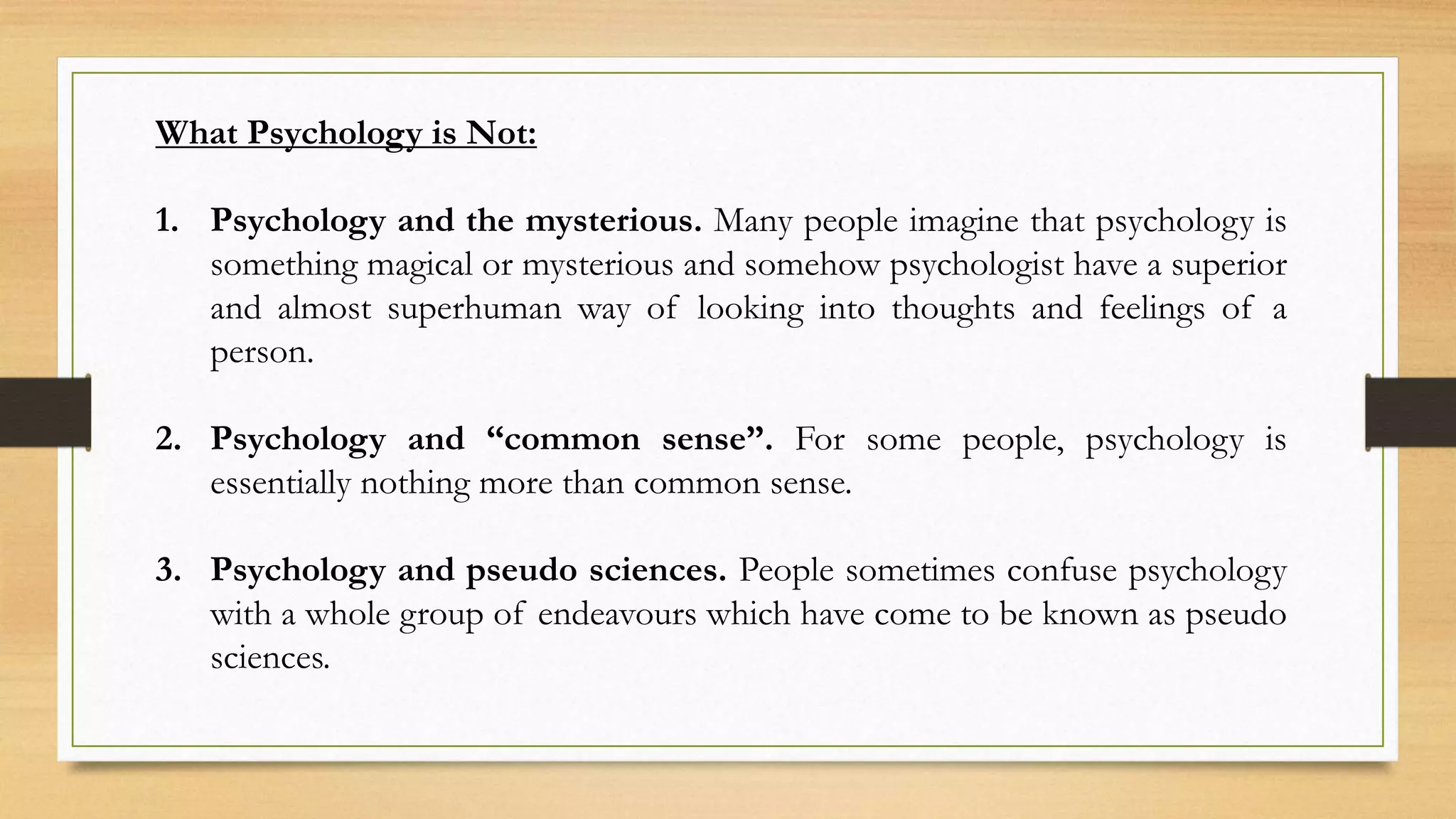 What Psychology is Not:
1. Psychology and the mysterious. Many people imagine that psychology is
something magical or mysterious and somehow psychologist have a superior
and almost superhuman way of looking into thoughts and feelings of a
person.
2. Psychology and “common sense”. For some people, psychology is
essentially nothing more than common sense.
3. Psychology and pseudo sciences. People sometimes confuse psychology
with a whole group of endeavours which have come to be known as pseudo
sciences.
 
