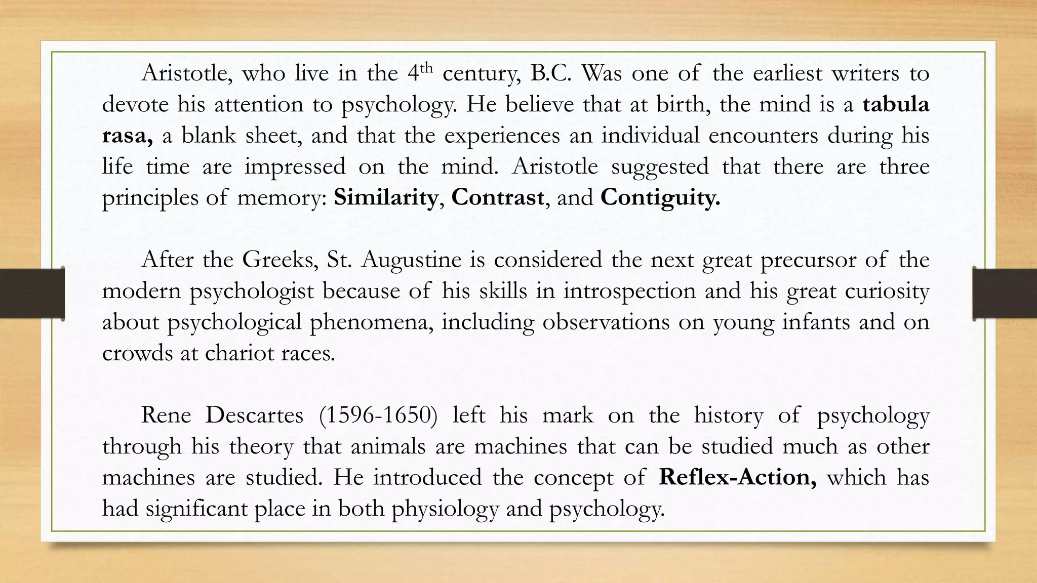 Aristotle, who live in the 4th century, B.C. Was one of the earliest writers to
devote his attention to psychology. He believe that at birth, the mind is a tabula
rasa, a blank sheet, and that the experiences an individual encounters during his
life time are impressed on the mind. Aristotle suggested that there are three
principles of memory: Similarity, Contrast, and Contiguity.
After the Greeks, St. Augustine is considered the next great precursor of the
modern psychologist because of his skills in introspection and his great curiosity
about psychological phenomena, including observations on young infants and on
crowds at chariot races.
Rene Descartes (1596-1650) left his mark on the history of psychology
through his theory that animals are machines that can be studied much as other
machines are studied. He introduced the concept of Reflex-Action, which has
had significant place in both physiology and psychology.
 