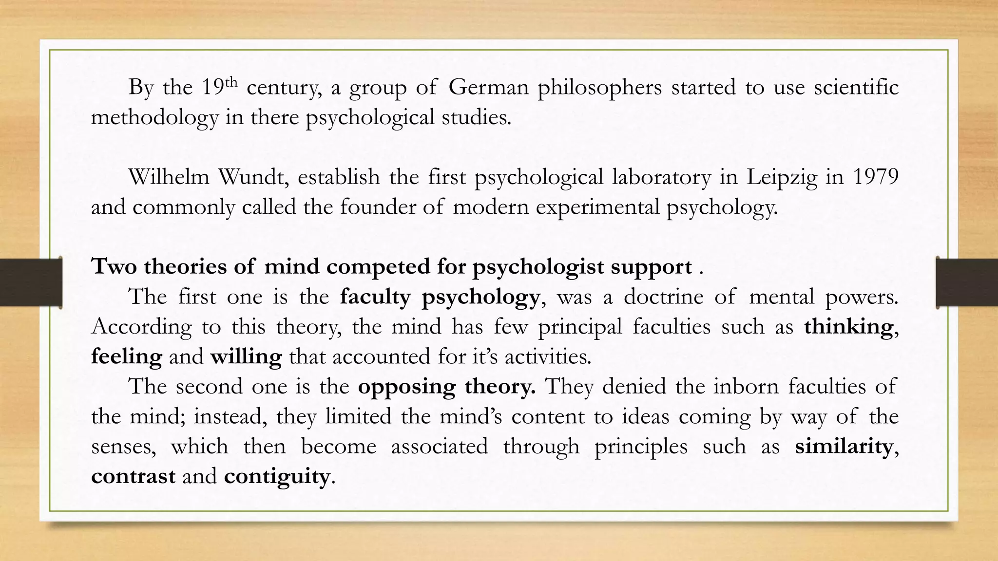 By the 19th century, a group of German philosophers started to use scientific
methodology in there psychological studies.
Wilhelm Wundt, establish the first psychological laboratory in Leipzig in 1979
and commonly called the founder of modern experimental psychology.
Two theories of mind competed for psychologist support .
The first one is the faculty psychology, was a doctrine of mental powers.
According to this theory, the mind has few principal faculties such as thinking,
feeling and willing that accounted for it’s activities.
The second one is the opposing theory. They denied the inborn faculties of
the mind; instead, they limited the mind’s content to ideas coming by way of the
senses, which then become associated through principles such as similarity,
contrast and contiguity.
 
